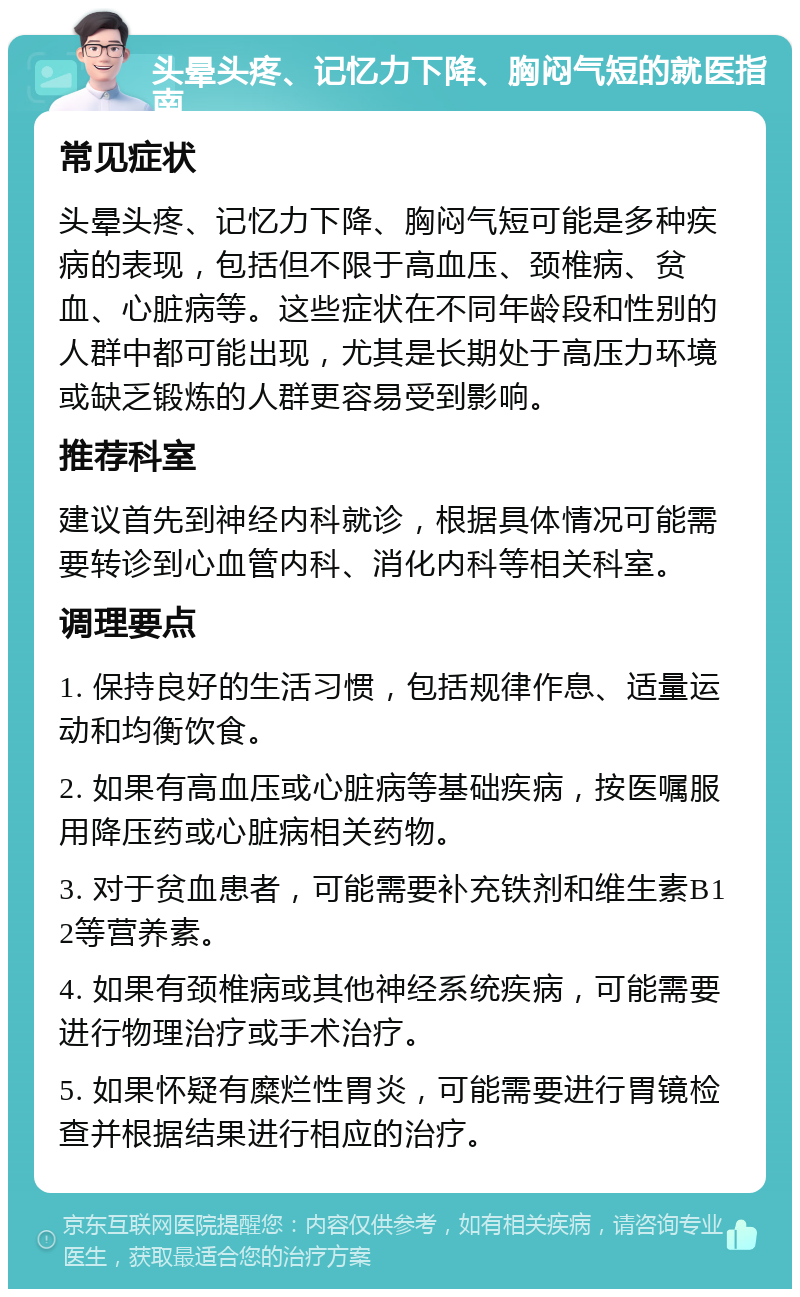 头晕头疼、记忆力下降、胸闷气短的就医指南 常见症状 头晕头疼、记忆力下降、胸闷气短可能是多种疾病的表现，包括但不限于高血压、颈椎病、贫血、心脏病等。这些症状在不同年龄段和性别的人群中都可能出现，尤其是长期处于高压力环境或缺乏锻炼的人群更容易受到影响。 推荐科室 建议首先到神经内科就诊，根据具体情况可能需要转诊到心血管内科、消化内科等相关科室。 调理要点 1. 保持良好的生活习惯，包括规律作息、适量运动和均衡饮食。 2. 如果有高血压或心脏病等基础疾病，按医嘱服用降压药或心脏病相关药物。 3. 对于贫血患者，可能需要补充铁剂和维生素B12等营养素。 4. 如果有颈椎病或其他神经系统疾病，可能需要进行物理治疗或手术治疗。 5. 如果怀疑有糜烂性胃炎，可能需要进行胃镜检查并根据结果进行相应的治疗。