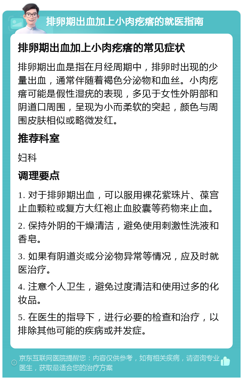 排卵期出血加上小肉疙瘩的就医指南 排卵期出血加上小肉疙瘩的常见症状 排卵期出血是指在月经周期中，排卵时出现的少量出血，通常伴随着褐色分泌物和血丝。小肉疙瘩可能是假性湿疣的表现，多见于女性外阴部和阴道口周围，呈现为小而柔软的突起，颜色与周围皮肤相似或略微发红。 推荐科室 妇科 调理要点 1. 对于排卵期出血，可以服用裸花紫珠片、葆宫止血颗粒或复方大红袍止血胶囊等药物来止血。 2. 保持外阴的干燥清洁，避免使用刺激性洗液和香皂。 3. 如果有阴道炎或分泌物异常等情况，应及时就医治疗。 4. 注意个人卫生，避免过度清洁和使用过多的化妆品。 5. 在医生的指导下，进行必要的检查和治疗，以排除其他可能的疾病或并发症。