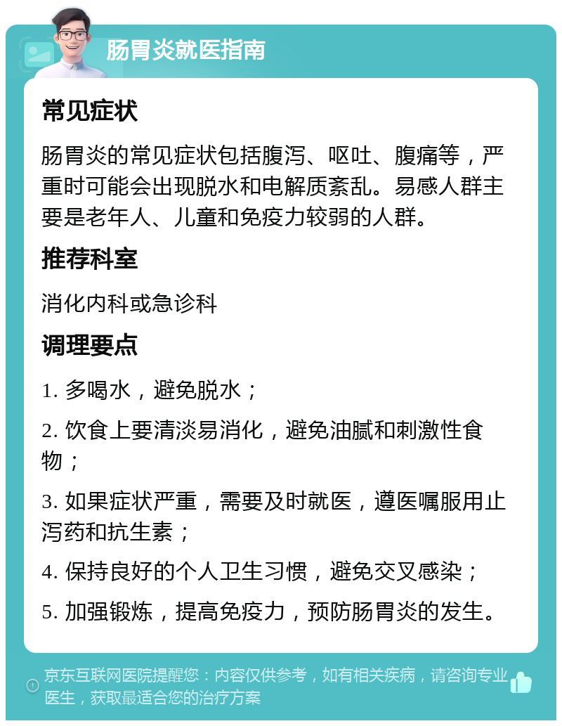 肠胃炎就医指南 常见症状 肠胃炎的常见症状包括腹泻、呕吐、腹痛等，严重时可能会出现脱水和电解质紊乱。易感人群主要是老年人、儿童和免疫力较弱的人群。 推荐科室 消化内科或急诊科 调理要点 1. 多喝水，避免脱水； 2. 饮食上要清淡易消化，避免油腻和刺激性食物； 3. 如果症状严重，需要及时就医，遵医嘱服用止泻药和抗生素； 4. 保持良好的个人卫生习惯，避免交叉感染； 5. 加强锻炼，提高免疫力，预防肠胃炎的发生。