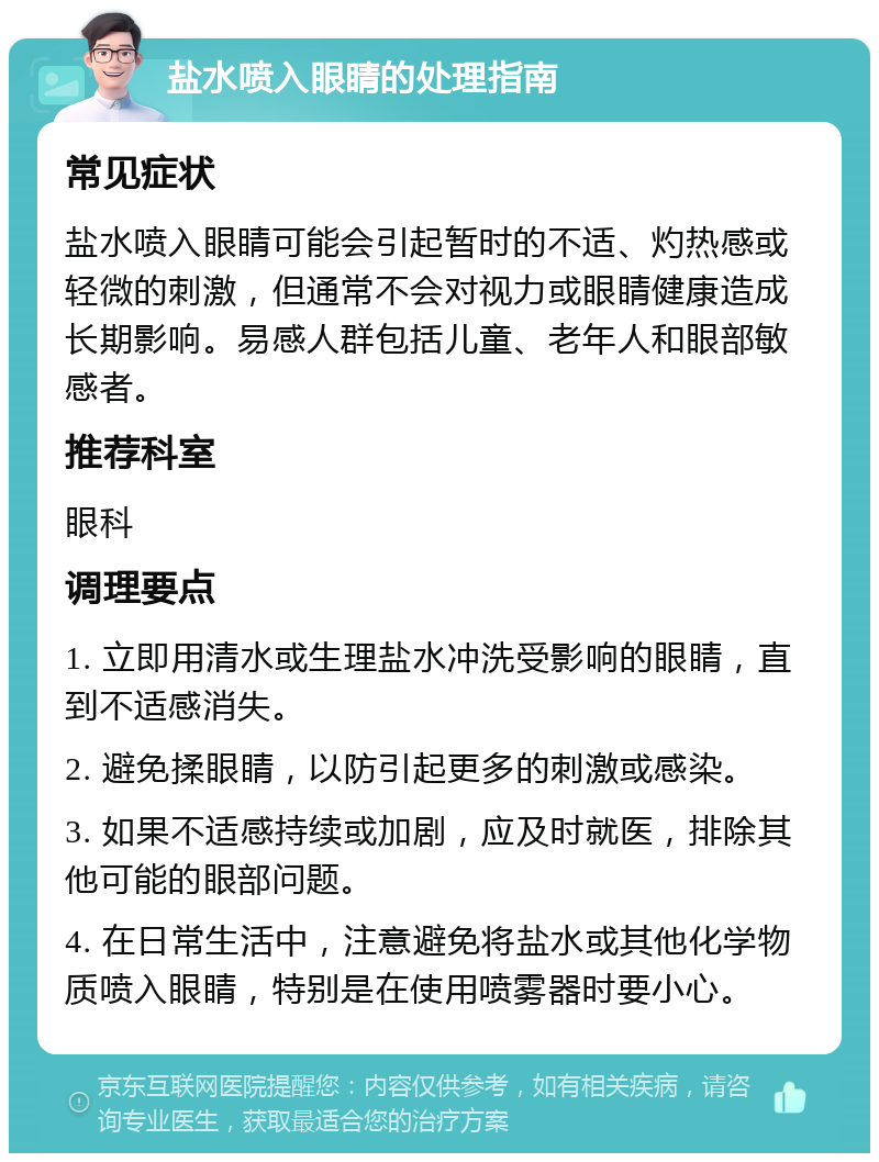 盐水喷入眼睛的处理指南 常见症状 盐水喷入眼睛可能会引起暂时的不适、灼热感或轻微的刺激，但通常不会对视力或眼睛健康造成长期影响。易感人群包括儿童、老年人和眼部敏感者。 推荐科室 眼科 调理要点 1. 立即用清水或生理盐水冲洗受影响的眼睛，直到不适感消失。 2. 避免揉眼睛，以防引起更多的刺激或感染。 3. 如果不适感持续或加剧，应及时就医，排除其他可能的眼部问题。 4. 在日常生活中，注意避免将盐水或其他化学物质喷入眼睛，特别是在使用喷雾器时要小心。