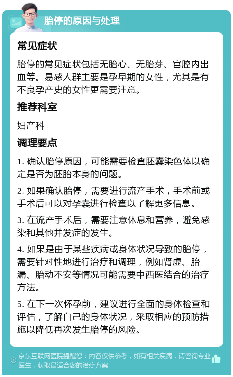 胎停的原因与处理 常见症状 胎停的常见症状包括无胎心、无胎芽、宫腔内出血等。易感人群主要是孕早期的女性，尤其是有不良孕产史的女性更需要注意。 推荐科室 妇产科 调理要点 1. 确认胎停原因，可能需要检查胚囊染色体以确定是否为胚胎本身的问题。 2. 如果确认胎停，需要进行流产手术，手术前或手术后可以对孕囊进行检查以了解更多信息。 3. 在流产手术后，需要注意休息和营养，避免感染和其他并发症的发生。 4. 如果是由于某些疾病或身体状况导致的胎停，需要针对性地进行治疗和调理，例如肾虚、胎漏、胎动不安等情况可能需要中西医结合的治疗方法。 5. 在下一次怀孕前，建议进行全面的身体检查和评估，了解自己的身体状况，采取相应的预防措施以降低再次发生胎停的风险。