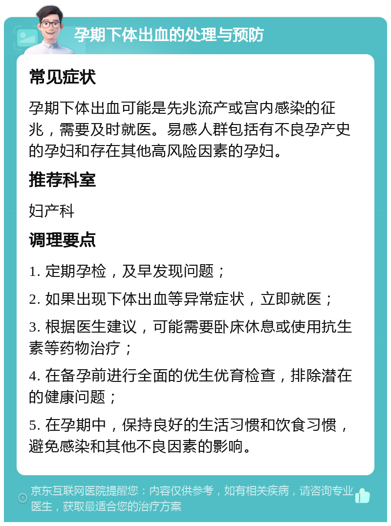 孕期下体出血的处理与预防 常见症状 孕期下体出血可能是先兆流产或宫内感染的征兆，需要及时就医。易感人群包括有不良孕产史的孕妇和存在其他高风险因素的孕妇。 推荐科室 妇产科 调理要点 1. 定期孕检，及早发现问题； 2. 如果出现下体出血等异常症状，立即就医； 3. 根据医生建议，可能需要卧床休息或使用抗生素等药物治疗； 4. 在备孕前进行全面的优生优育检查，排除潜在的健康问题； 5. 在孕期中，保持良好的生活习惯和饮食习惯，避免感染和其他不良因素的影响。