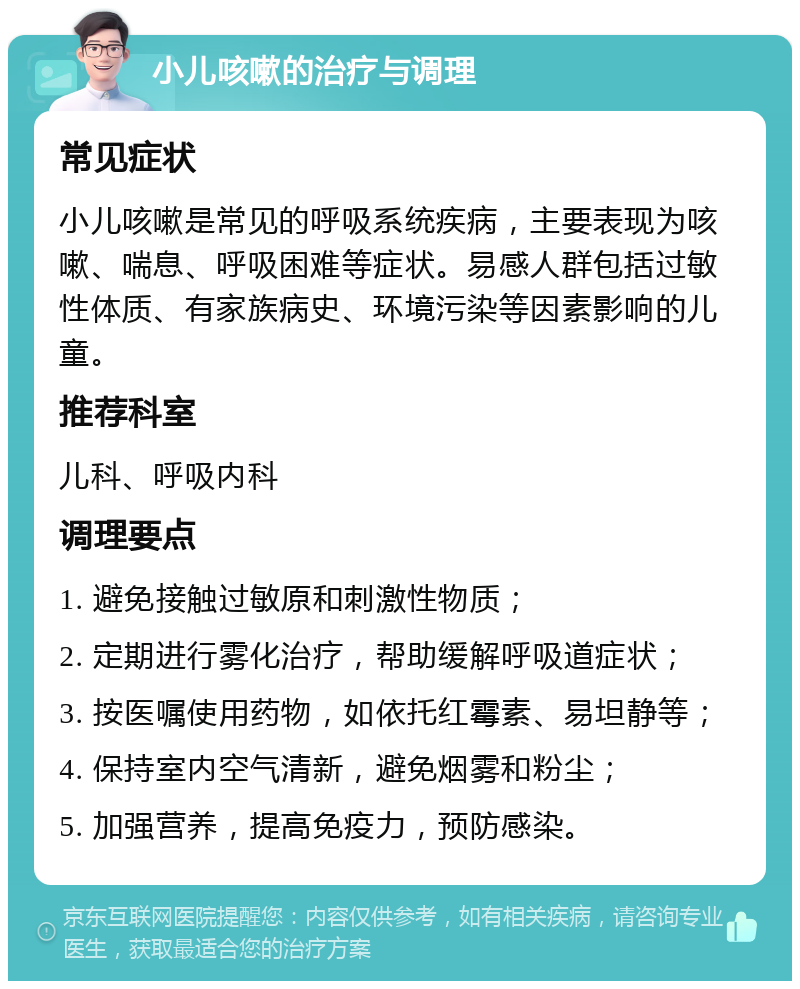 小儿咳嗽的治疗与调理 常见症状 小儿咳嗽是常见的呼吸系统疾病，主要表现为咳嗽、喘息、呼吸困难等症状。易感人群包括过敏性体质、有家族病史、环境污染等因素影响的儿童。 推荐科室 儿科、呼吸内科 调理要点 1. 避免接触过敏原和刺激性物质； 2. 定期进行雾化治疗，帮助缓解呼吸道症状； 3. 按医嘱使用药物，如依托红霉素、易坦静等； 4. 保持室内空气清新，避免烟雾和粉尘； 5. 加强营养，提高免疫力，预防感染。