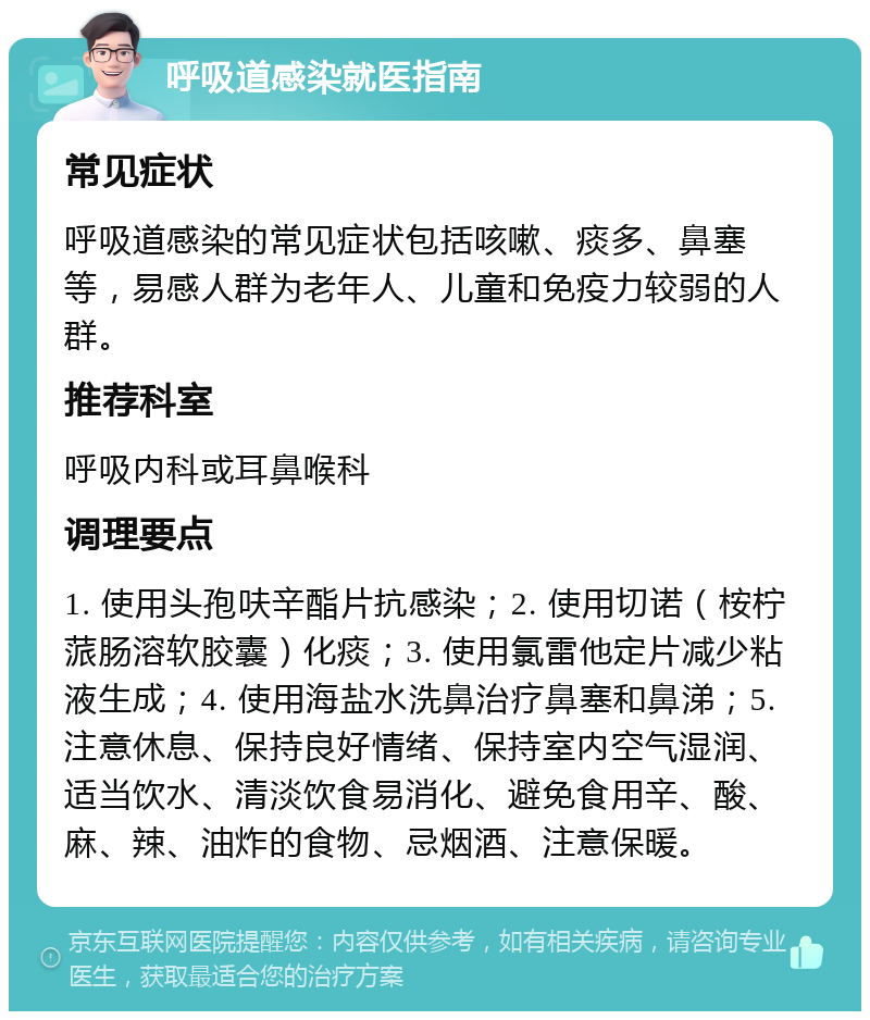 呼吸道感染就医指南 常见症状 呼吸道感染的常见症状包括咳嗽、痰多、鼻塞等，易感人群为老年人、儿童和免疫力较弱的人群。 推荐科室 呼吸内科或耳鼻喉科 调理要点 1. 使用头孢呋辛酯片抗感染；2. 使用切诺（桉柠蒎肠溶软胶囊）化痰；3. 使用氯雷他定片减少粘液生成；4. 使用海盐水洗鼻治疗鼻塞和鼻涕；5. 注意休息、保持良好情绪、保持室内空气湿润、适当饮水、清淡饮食易消化、避免食用辛、酸、麻、辣、油炸的食物、忌烟酒、注意保暖。