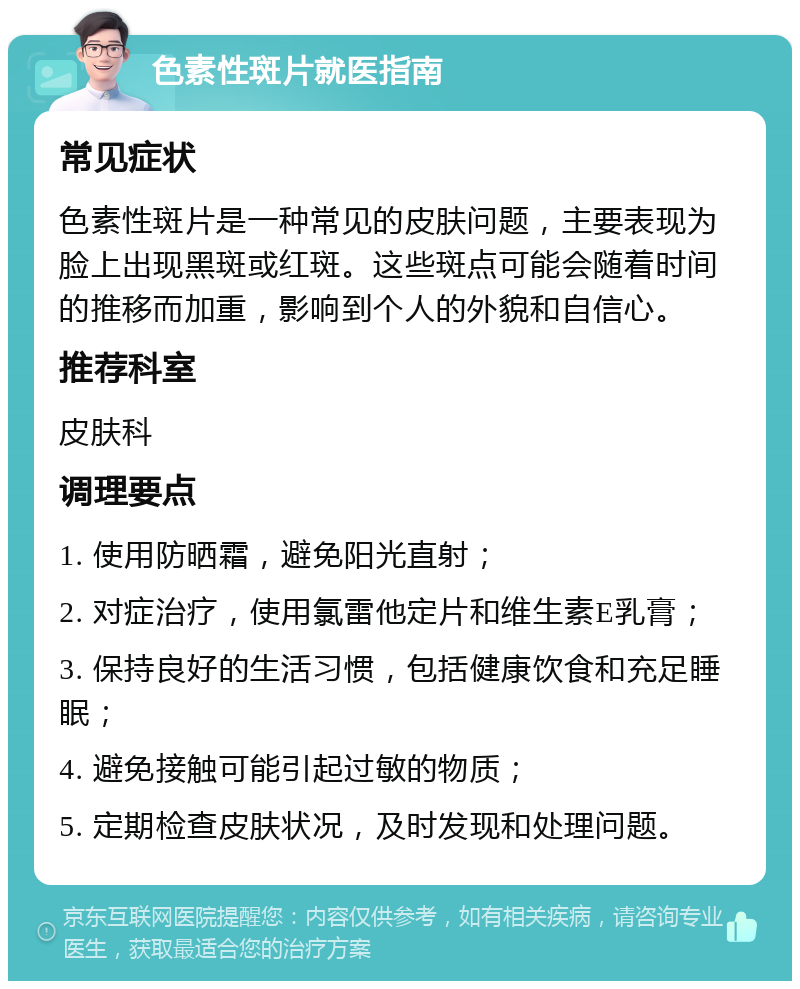 色素性斑片就医指南 常见症状 色素性斑片是一种常见的皮肤问题，主要表现为脸上出现黑斑或红斑。这些斑点可能会随着时间的推移而加重，影响到个人的外貌和自信心。 推荐科室 皮肤科 调理要点 1. 使用防晒霜，避免阳光直射； 2. 对症治疗，使用氯雷他定片和维生素E乳膏； 3. 保持良好的生活习惯，包括健康饮食和充足睡眠； 4. 避免接触可能引起过敏的物质； 5. 定期检查皮肤状况，及时发现和处理问题。