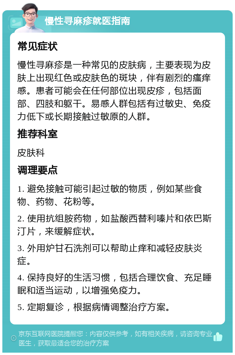 慢性寻麻疹就医指南 常见症状 慢性寻麻疹是一种常见的皮肤病，主要表现为皮肤上出现红色或皮肤色的斑块，伴有剧烈的瘙痒感。患者可能会在任何部位出现皮疹，包括面部、四肢和躯干。易感人群包括有过敏史、免疫力低下或长期接触过敏原的人群。 推荐科室 皮肤科 调理要点 1. 避免接触可能引起过敏的物质，例如某些食物、药物、花粉等。 2. 使用抗组胺药物，如盐酸西替利嗪片和依巴斯汀片，来缓解症状。 3. 外用炉甘石洗剂可以帮助止痒和减轻皮肤炎症。 4. 保持良好的生活习惯，包括合理饮食、充足睡眠和适当运动，以增强免疫力。 5. 定期复诊，根据病情调整治疗方案。