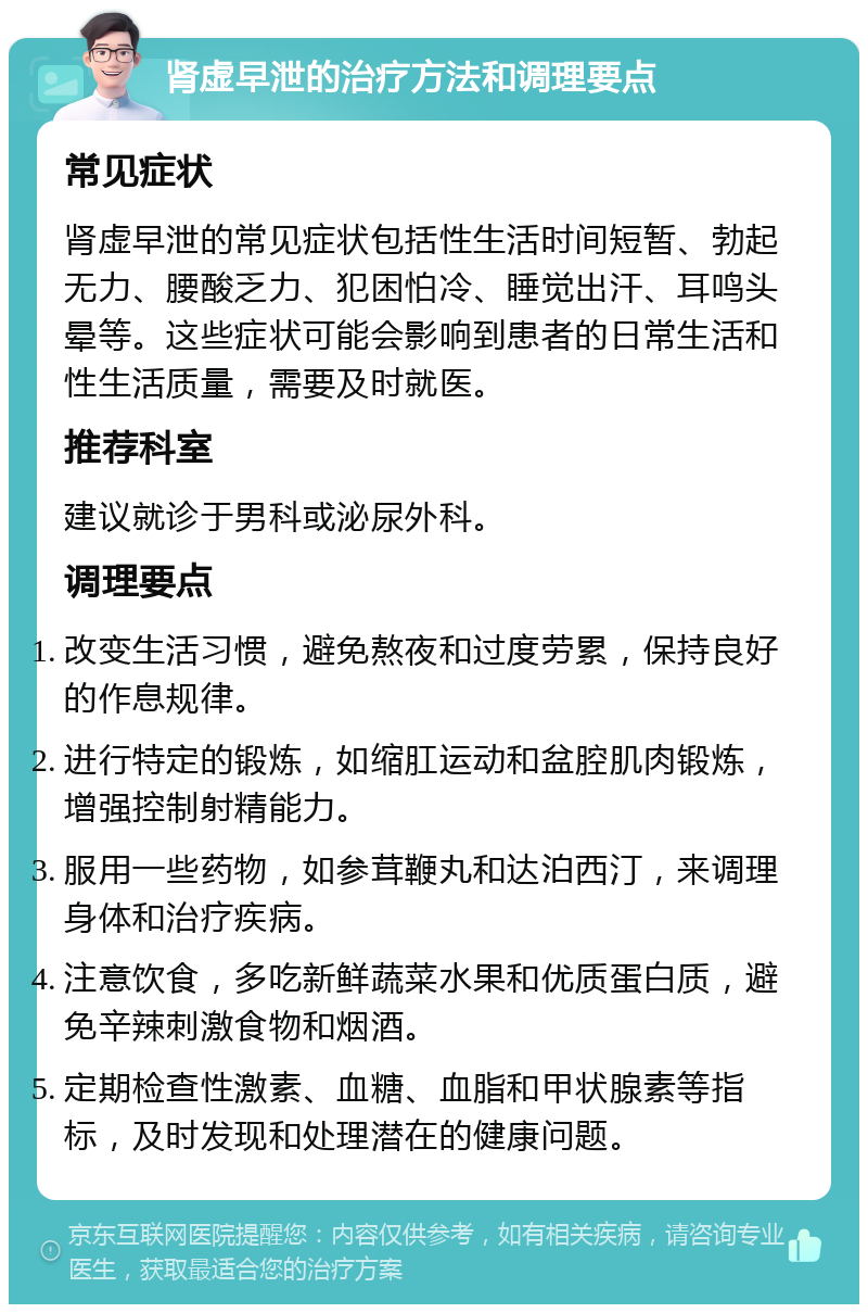 肾虚早泄的治疗方法和调理要点 常见症状 肾虚早泄的常见症状包括性生活时间短暂、勃起无力、腰酸乏力、犯困怕冷、睡觉出汗、耳鸣头晕等。这些症状可能会影响到患者的日常生活和性生活质量，需要及时就医。 推荐科室 建议就诊于男科或泌尿外科。 调理要点 改变生活习惯，避免熬夜和过度劳累，保持良好的作息规律。 进行特定的锻炼，如缩肛运动和盆腔肌肉锻炼，增强控制射精能力。 服用一些药物，如参茸鞭丸和达泊西汀，来调理身体和治疗疾病。 注意饮食，多吃新鲜蔬菜水果和优质蛋白质，避免辛辣刺激食物和烟酒。 定期检查性激素、血糖、血脂和甲状腺素等指标，及时发现和处理潜在的健康问题。