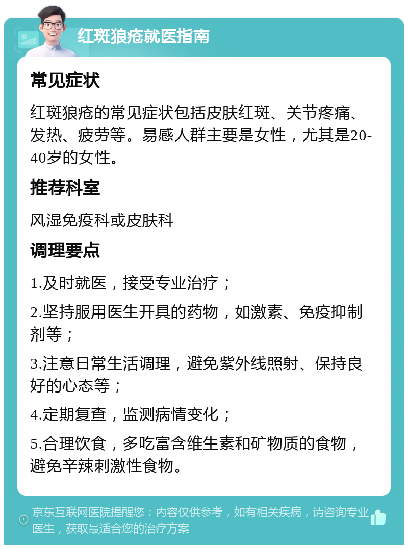 红斑狼疮就医指南 常见症状 红斑狼疮的常见症状包括皮肤红斑、关节疼痛、发热、疲劳等。易感人群主要是女性，尤其是20-40岁的女性。 推荐科室 风湿免疫科或皮肤科 调理要点 1.及时就医，接受专业治疗； 2.坚持服用医生开具的药物，如激素、免疫抑制剂等； 3.注意日常生活调理，避免紫外线照射、保持良好的心态等； 4.定期复查，监测病情变化； 5.合理饮食，多吃富含维生素和矿物质的食物，避免辛辣刺激性食物。