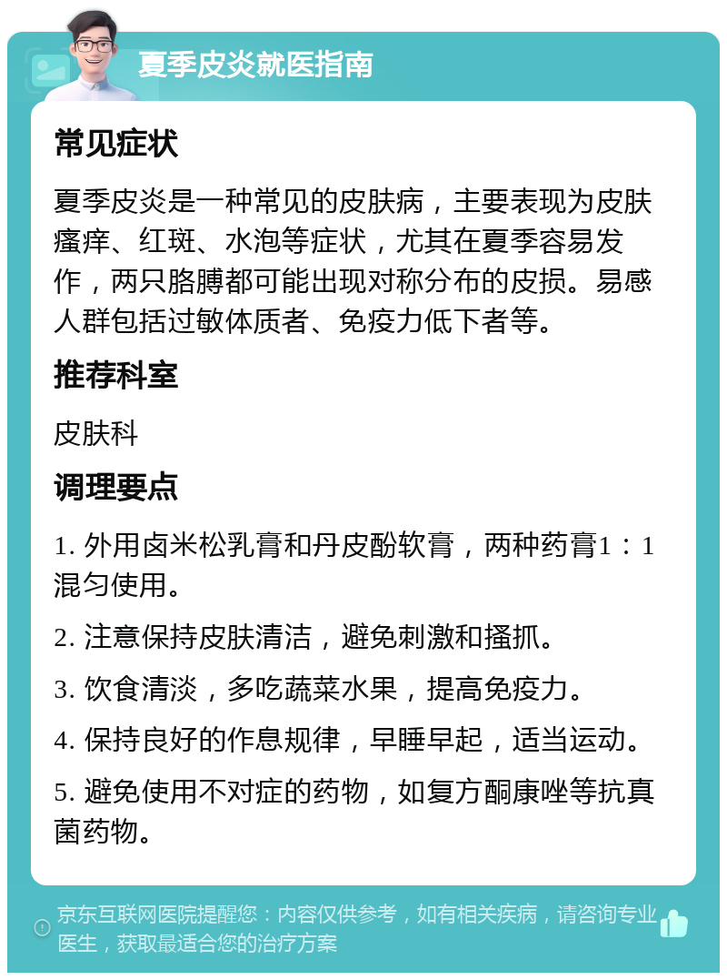 夏季皮炎就医指南 常见症状 夏季皮炎是一种常见的皮肤病，主要表现为皮肤瘙痒、红斑、水泡等症状，尤其在夏季容易发作，两只胳膊都可能出现对称分布的皮损。易感人群包括过敏体质者、免疫力低下者等。 推荐科室 皮肤科 调理要点 1. 外用卤米松乳膏和丹皮酚软膏，两种药膏1：1混匀使用。 2. 注意保持皮肤清洁，避免刺激和搔抓。 3. 饮食清淡，多吃蔬菜水果，提高免疫力。 4. 保持良好的作息规律，早睡早起，适当运动。 5. 避免使用不对症的药物，如复方酮康唑等抗真菌药物。