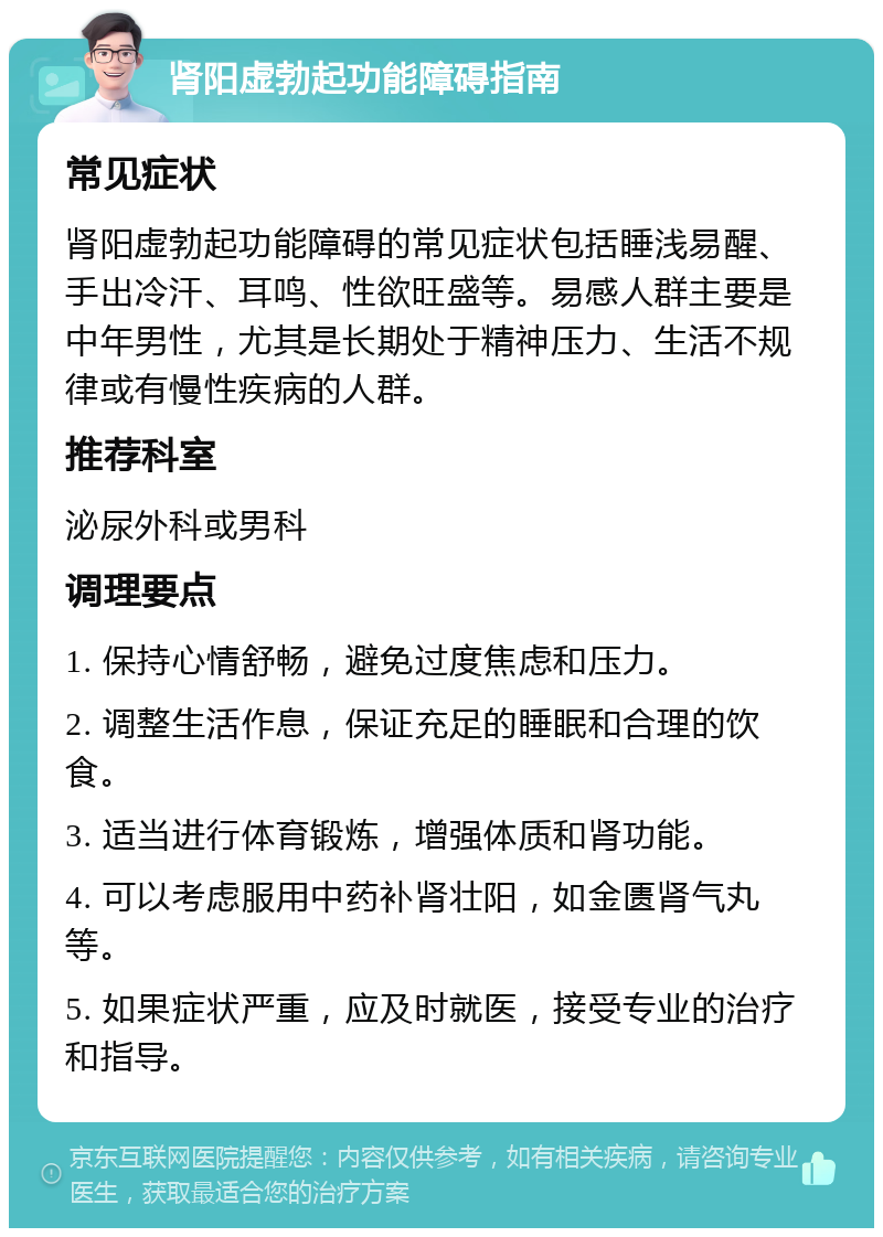 肾阳虚勃起功能障碍指南 常见症状 肾阳虚勃起功能障碍的常见症状包括睡浅易醒、手出冷汗、耳鸣、性欲旺盛等。易感人群主要是中年男性，尤其是长期处于精神压力、生活不规律或有慢性疾病的人群。 推荐科室 泌尿外科或男科 调理要点 1. 保持心情舒畅，避免过度焦虑和压力。 2. 调整生活作息，保证充足的睡眠和合理的饮食。 3. 适当进行体育锻炼，增强体质和肾功能。 4. 可以考虑服用中药补肾壮阳，如金匮肾气丸等。 5. 如果症状严重，应及时就医，接受专业的治疗和指导。