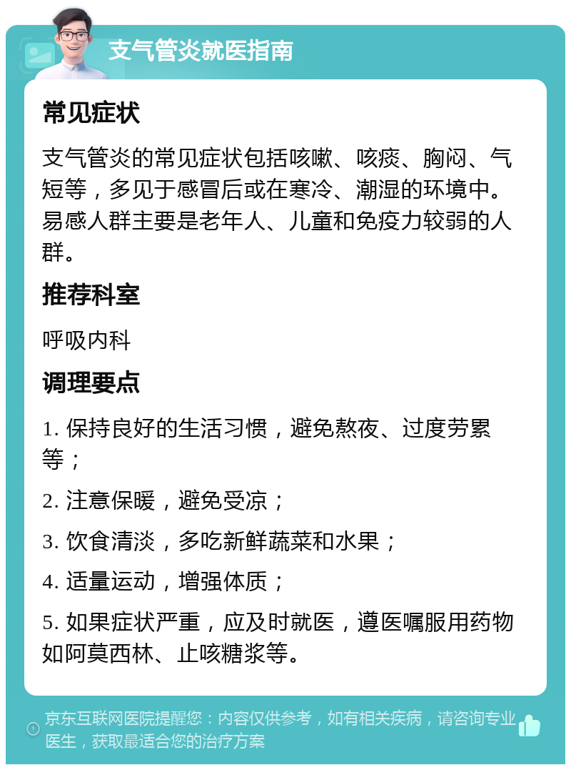 支气管炎就医指南 常见症状 支气管炎的常见症状包括咳嗽、咳痰、胸闷、气短等，多见于感冒后或在寒冷、潮湿的环境中。易感人群主要是老年人、儿童和免疫力较弱的人群。 推荐科室 呼吸内科 调理要点 1. 保持良好的生活习惯，避免熬夜、过度劳累等； 2. 注意保暖，避免受凉； 3. 饮食清淡，多吃新鲜蔬菜和水果； 4. 适量运动，增强体质； 5. 如果症状严重，应及时就医，遵医嘱服用药物如阿莫西林、止咳糖浆等。