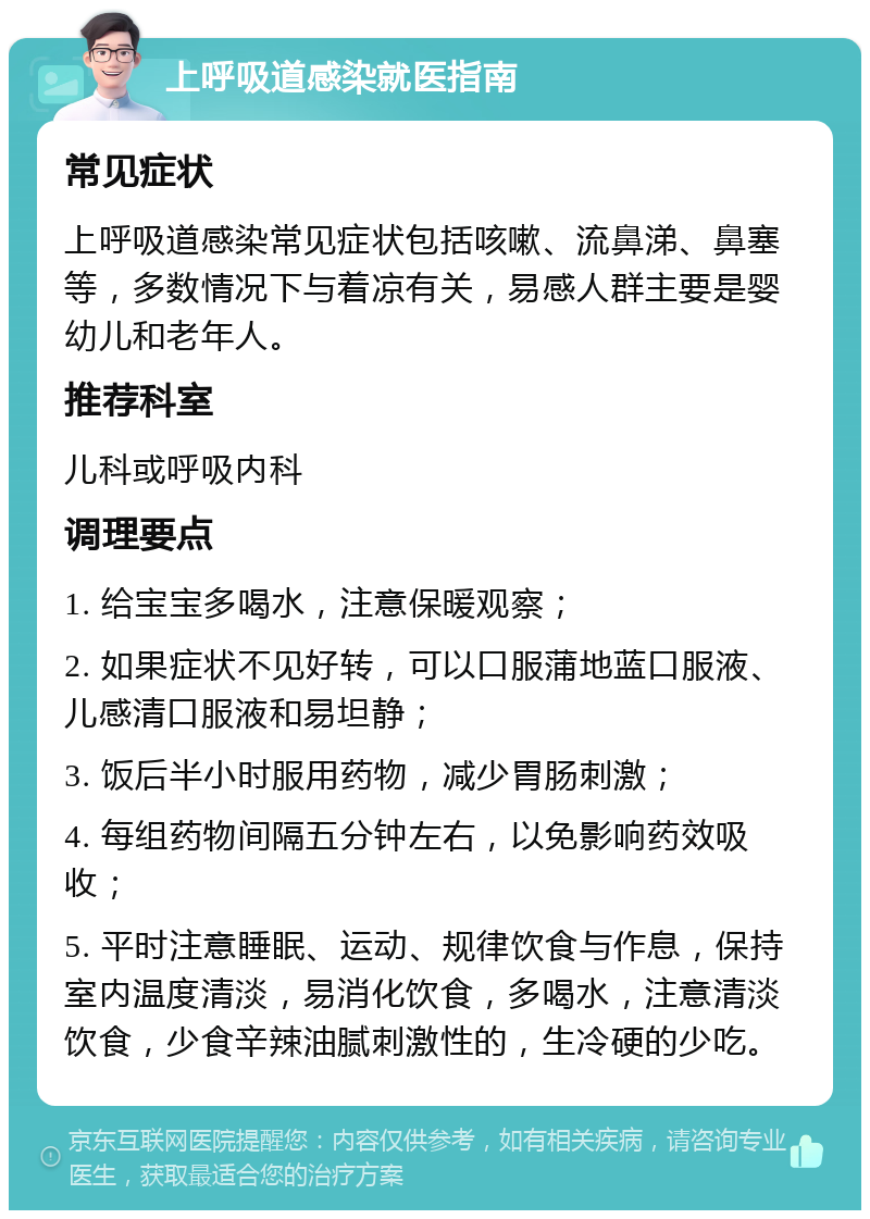 上呼吸道感染就医指南 常见症状 上呼吸道感染常见症状包括咳嗽、流鼻涕、鼻塞等，多数情况下与着凉有关，易感人群主要是婴幼儿和老年人。 推荐科室 儿科或呼吸内科 调理要点 1. 给宝宝多喝水，注意保暖观察； 2. 如果症状不见好转，可以口服蒲地蓝口服液、儿感清口服液和易坦静； 3. 饭后半小时服用药物，减少胃肠刺激； 4. 每组药物间隔五分钟左右，以免影响药效吸收； 5. 平时注意睡眠、运动、规律饮食与作息，保持室内温度清淡，易消化饮食，多喝水，注意清淡饮食，少食辛辣油腻刺激性的，生冷硬的少吃。