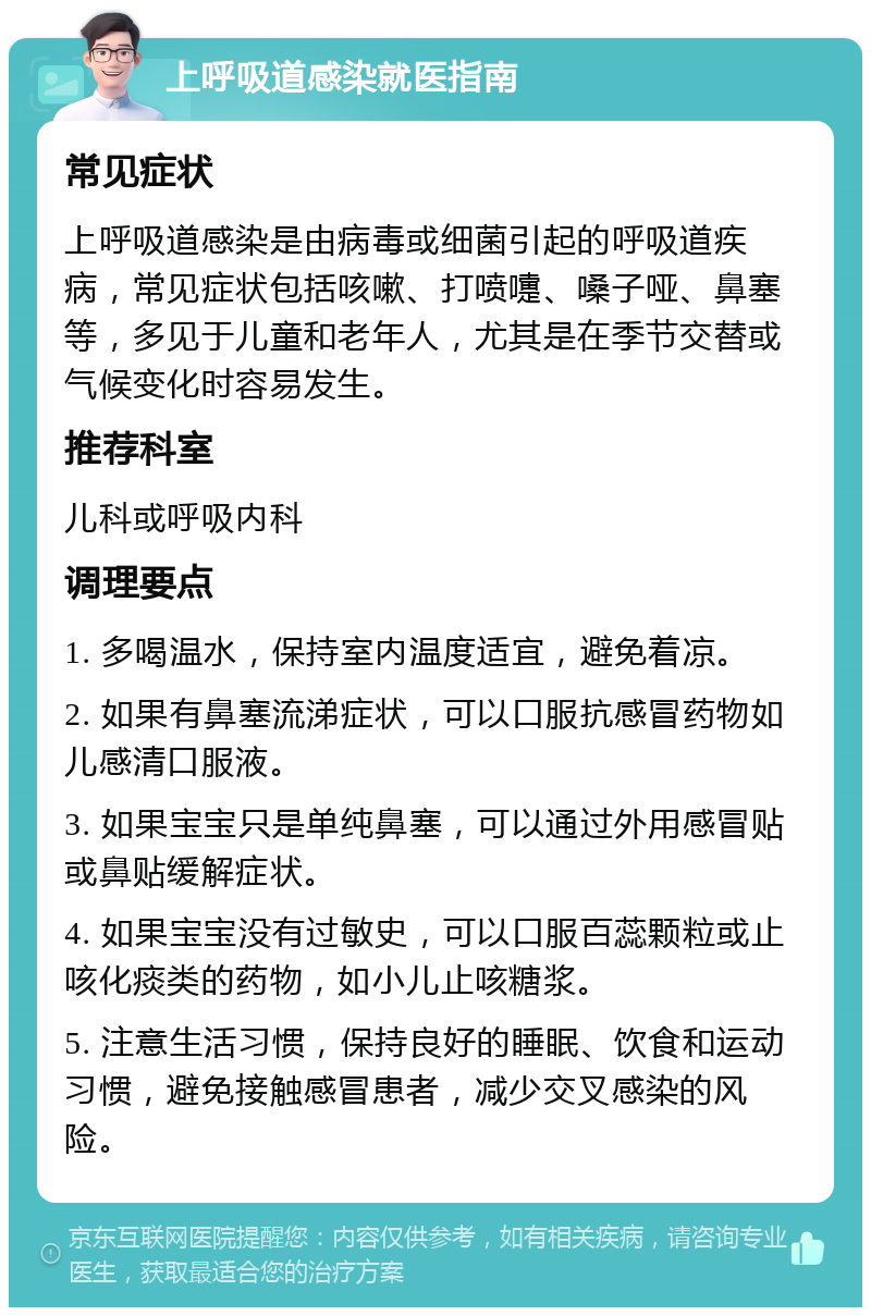 上呼吸道感染就医指南 常见症状 上呼吸道感染是由病毒或细菌引起的呼吸道疾病，常见症状包括咳嗽、打喷嚏、嗓子哑、鼻塞等，多见于儿童和老年人，尤其是在季节交替或气候变化时容易发生。 推荐科室 儿科或呼吸内科 调理要点 1. 多喝温水，保持室内温度适宜，避免着凉。 2. 如果有鼻塞流涕症状，可以口服抗感冒药物如儿感清口服液。 3. 如果宝宝只是单纯鼻塞，可以通过外用感冒贴或鼻贴缓解症状。 4. 如果宝宝没有过敏史，可以口服百蕊颗粒或止咳化痰类的药物，如小儿止咳糖浆。 5. 注意生活习惯，保持良好的睡眠、饮食和运动习惯，避免接触感冒患者，减少交叉感染的风险。