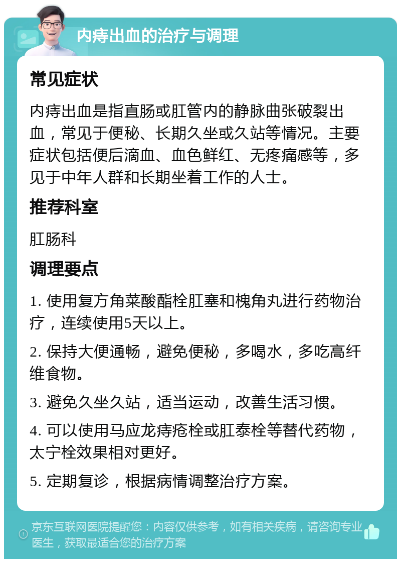 内痔出血的治疗与调理 常见症状 内痔出血是指直肠或肛管内的静脉曲张破裂出血，常见于便秘、长期久坐或久站等情况。主要症状包括便后滴血、血色鲜红、无疼痛感等，多见于中年人群和长期坐着工作的人士。 推荐科室 肛肠科 调理要点 1. 使用复方角菜酸酯栓肛塞和槐角丸进行药物治疗，连续使用5天以上。 2. 保持大便通畅，避免便秘，多喝水，多吃高纤维食物。 3. 避免久坐久站，适当运动，改善生活习惯。 4. 可以使用马应龙痔疮栓或肛泰栓等替代药物，太宁栓效果相对更好。 5. 定期复诊，根据病情调整治疗方案。