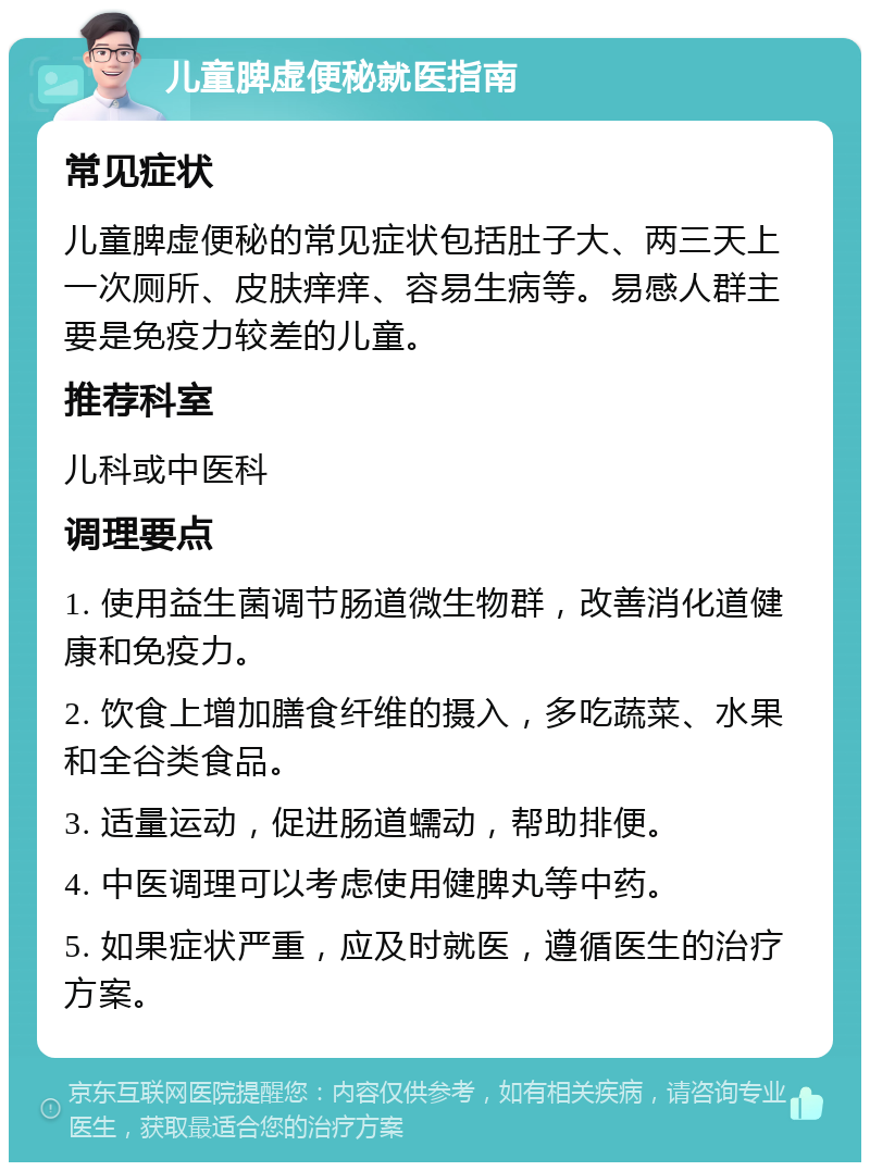 儿童脾虚便秘就医指南 常见症状 儿童脾虚便秘的常见症状包括肚子大、两三天上一次厕所、皮肤痒痒、容易生病等。易感人群主要是免疫力较差的儿童。 推荐科室 儿科或中医科 调理要点 1. 使用益生菌调节肠道微生物群，改善消化道健康和免疫力。 2. 饮食上增加膳食纤维的摄入，多吃蔬菜、水果和全谷类食品。 3. 适量运动，促进肠道蠕动，帮助排便。 4. 中医调理可以考虑使用健脾丸等中药。 5. 如果症状严重，应及时就医，遵循医生的治疗方案。