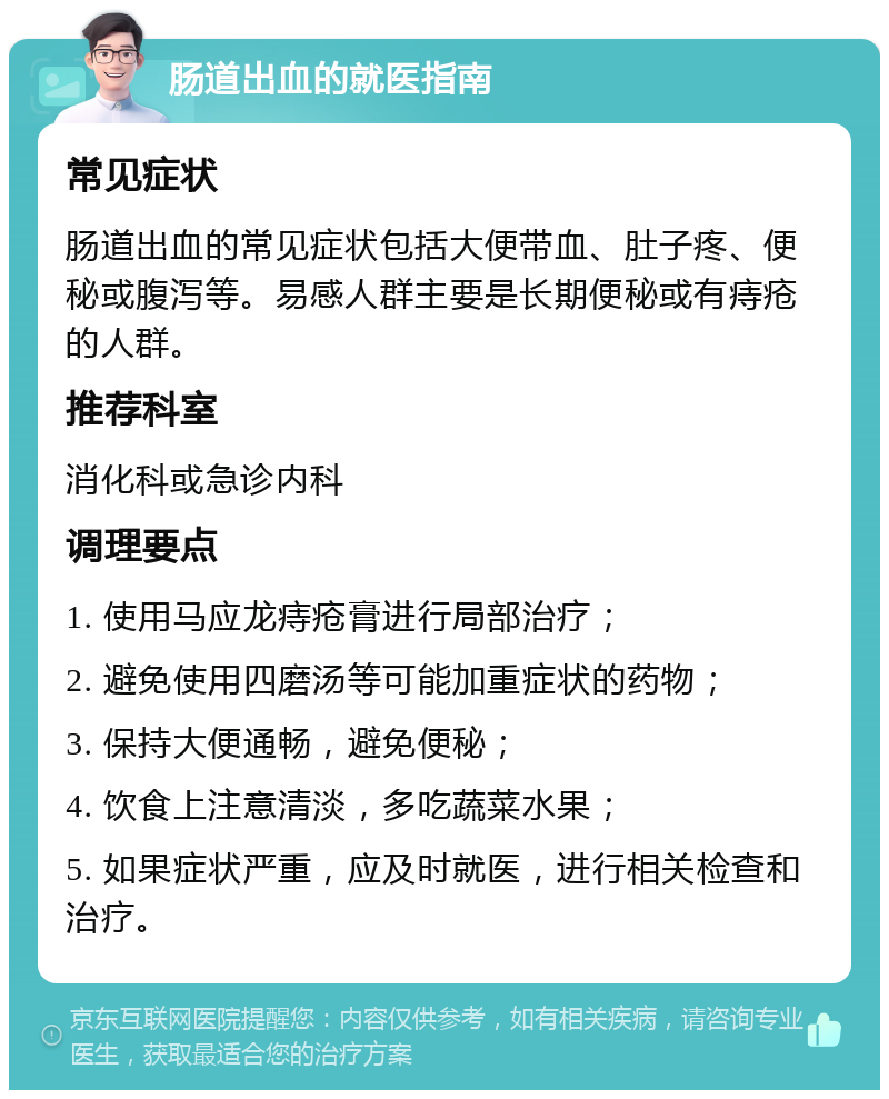 肠道出血的就医指南 常见症状 肠道出血的常见症状包括大便带血、肚子疼、便秘或腹泻等。易感人群主要是长期便秘或有痔疮的人群。 推荐科室 消化科或急诊内科 调理要点 1. 使用马应龙痔疮膏进行局部治疗； 2. 避免使用四磨汤等可能加重症状的药物； 3. 保持大便通畅，避免便秘； 4. 饮食上注意清淡，多吃蔬菜水果； 5. 如果症状严重，应及时就医，进行相关检查和治疗。