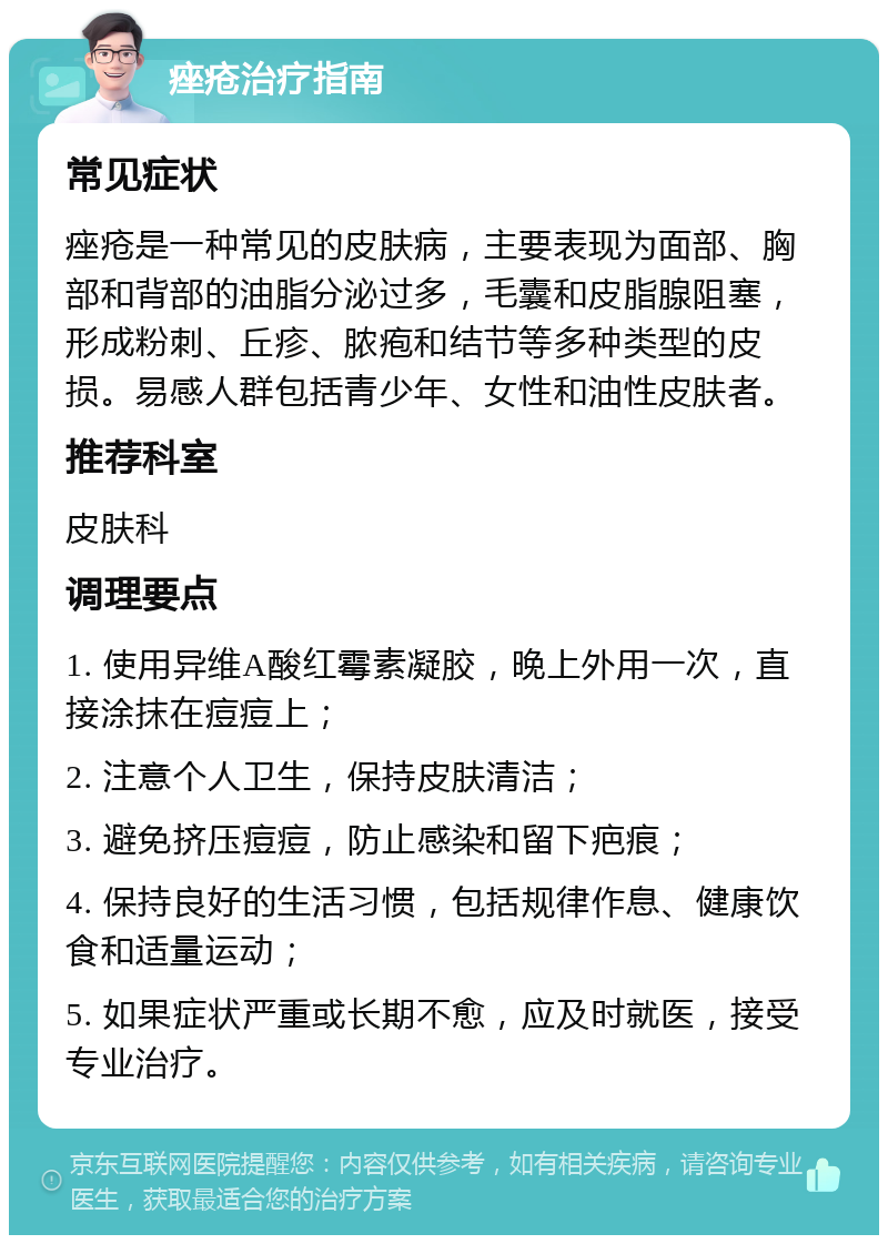 痤疮治疗指南 常见症状 痤疮是一种常见的皮肤病，主要表现为面部、胸部和背部的油脂分泌过多，毛囊和皮脂腺阻塞，形成粉刺、丘疹、脓疱和结节等多种类型的皮损。易感人群包括青少年、女性和油性皮肤者。 推荐科室 皮肤科 调理要点 1. 使用异维A酸红霉素凝胶，晚上外用一次，直接涂抹在痘痘上； 2. 注意个人卫生，保持皮肤清洁； 3. 避免挤压痘痘，防止感染和留下疤痕； 4. 保持良好的生活习惯，包括规律作息、健康饮食和适量运动； 5. 如果症状严重或长期不愈，应及时就医，接受专业治疗。