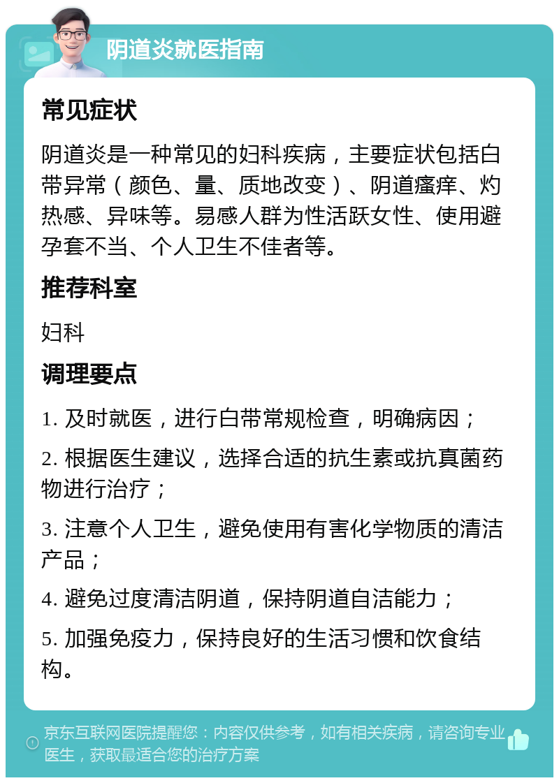 阴道炎就医指南 常见症状 阴道炎是一种常见的妇科疾病，主要症状包括白带异常（颜色、量、质地改变）、阴道瘙痒、灼热感、异味等。易感人群为性活跃女性、使用避孕套不当、个人卫生不佳者等。 推荐科室 妇科 调理要点 1. 及时就医，进行白带常规检查，明确病因； 2. 根据医生建议，选择合适的抗生素或抗真菌药物进行治疗； 3. 注意个人卫生，避免使用有害化学物质的清洁产品； 4. 避免过度清洁阴道，保持阴道自洁能力； 5. 加强免疫力，保持良好的生活习惯和饮食结构。