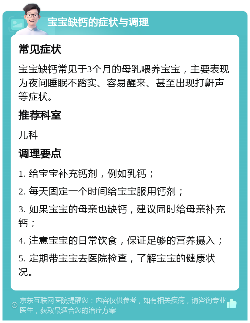 宝宝缺钙的症状与调理 常见症状 宝宝缺钙常见于3个月的母乳喂养宝宝，主要表现为夜间睡眠不踏实、容易醒来、甚至出现打鼾声等症状。 推荐科室 儿科 调理要点 1. 给宝宝补充钙剂，例如乳钙； 2. 每天固定一个时间给宝宝服用钙剂； 3. 如果宝宝的母亲也缺钙，建议同时给母亲补充钙； 4. 注意宝宝的日常饮食，保证足够的营养摄入； 5. 定期带宝宝去医院检查，了解宝宝的健康状况。