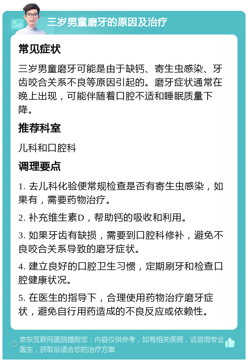 三岁男童磨牙的原因及治疗 常见症状 三岁男童磨牙可能是由于缺钙、寄生虫感染、牙齿咬合关系不良等原因引起的。磨牙症状通常在晚上出现，可能伴随着口腔不适和睡眠质量下降。 推荐科室 儿科和口腔科 调理要点 1. 去儿科化验便常规检查是否有寄生虫感染，如果有，需要药物治疗。 2. 补充维生素D，帮助钙的吸收和利用。 3. 如果牙齿有缺损，需要到口腔科修补，避免不良咬合关系导致的磨牙症状。 4. 建立良好的口腔卫生习惯，定期刷牙和检查口腔健康状况。 5. 在医生的指导下，合理使用药物治疗磨牙症状，避免自行用药造成的不良反应或依赖性。