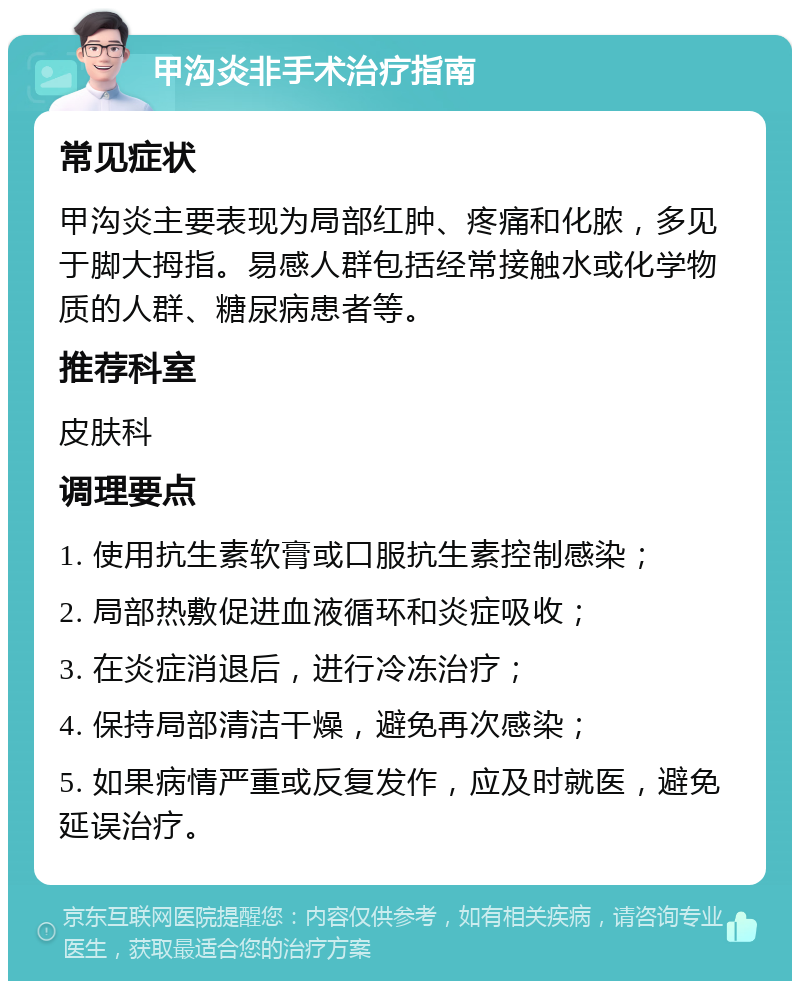 甲沟炎非手术治疗指南 常见症状 甲沟炎主要表现为局部红肿、疼痛和化脓，多见于脚大拇指。易感人群包括经常接触水或化学物质的人群、糖尿病患者等。 推荐科室 皮肤科 调理要点 1. 使用抗生素软膏或口服抗生素控制感染； 2. 局部热敷促进血液循环和炎症吸收； 3. 在炎症消退后，进行冷冻治疗； 4. 保持局部清洁干燥，避免再次感染； 5. 如果病情严重或反复发作，应及时就医，避免延误治疗。