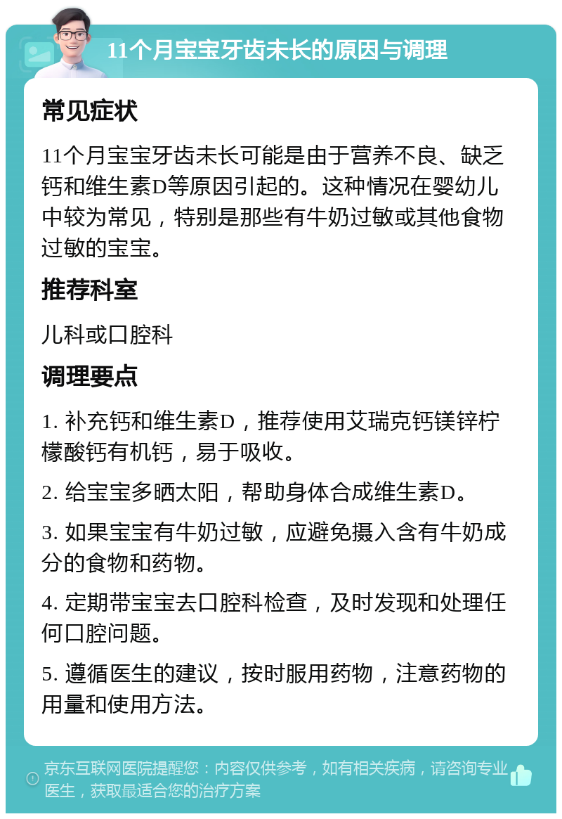 11个月宝宝牙齿未长的原因与调理 常见症状 11个月宝宝牙齿未长可能是由于营养不良、缺乏钙和维生素D等原因引起的。这种情况在婴幼儿中较为常见，特别是那些有牛奶过敏或其他食物过敏的宝宝。 推荐科室 儿科或口腔科 调理要点 1. 补充钙和维生素D，推荐使用艾瑞克钙镁锌柠檬酸钙有机钙，易于吸收。 2. 给宝宝多晒太阳，帮助身体合成维生素D。 3. 如果宝宝有牛奶过敏，应避免摄入含有牛奶成分的食物和药物。 4. 定期带宝宝去口腔科检查，及时发现和处理任何口腔问题。 5. 遵循医生的建议，按时服用药物，注意药物的用量和使用方法。