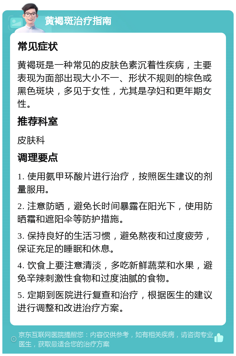 黄褐斑治疗指南 常见症状 黄褐斑是一种常见的皮肤色素沉着性疾病，主要表现为面部出现大小不一、形状不规则的棕色或黑色斑块，多见于女性，尤其是孕妇和更年期女性。 推荐科室 皮肤科 调理要点 1. 使用氨甲环酸片进行治疗，按照医生建议的剂量服用。 2. 注意防晒，避免长时间暴露在阳光下，使用防晒霜和遮阳伞等防护措施。 3. 保持良好的生活习惯，避免熬夜和过度疲劳，保证充足的睡眠和休息。 4. 饮食上要注意清淡，多吃新鲜蔬菜和水果，避免辛辣刺激性食物和过度油腻的食物。 5. 定期到医院进行复查和治疗，根据医生的建议进行调整和改进治疗方案。