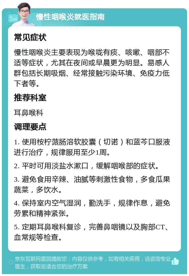 慢性咽喉炎就医指南 常见症状 慢性咽喉炎主要表现为喉咙有痰、咳嗽、咽部不适等症状，尤其在夜间或早晨更为明显。易感人群包括长期吸烟、经常接触污染环境、免疫力低下者等。 推荐科室 耳鼻喉科 调理要点 1. 使用桉柠蒎肠溶软胶囊（切诺）和蓝芩口服液进行治疗，规律服用至少1周。 2. 平时可用淡盐水漱口，缓解咽喉部的症状。 3. 避免食用辛辣、油腻等刺激性食物，多食瓜果蔬菜，多饮水。 4. 保持室内空气湿润，勤洗手，规律作息，避免劳累和精神紧张。 5. 定期耳鼻喉科复诊，完善鼻咽镜以及胸部CT、血常规等检查。