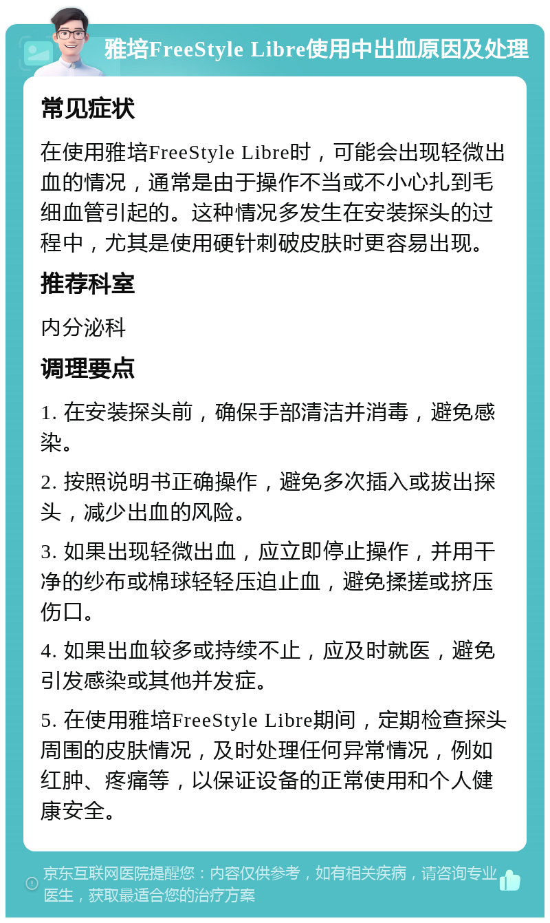 雅培FreeStyle Libre使用中出血原因及处理 常见症状 在使用雅培FreeStyle Libre时，可能会出现轻微出血的情况，通常是由于操作不当或不小心扎到毛细血管引起的。这种情况多发生在安装探头的过程中，尤其是使用硬针刺破皮肤时更容易出现。 推荐科室 内分泌科 调理要点 1. 在安装探头前，确保手部清洁并消毒，避免感染。 2. 按照说明书正确操作，避免多次插入或拔出探头，减少出血的风险。 3. 如果出现轻微出血，应立即停止操作，并用干净的纱布或棉球轻轻压迫止血，避免揉搓或挤压伤口。 4. 如果出血较多或持续不止，应及时就医，避免引发感染或其他并发症。 5. 在使用雅培FreeStyle Libre期间，定期检查探头周围的皮肤情况，及时处理任何异常情况，例如红肿、疼痛等，以保证设备的正常使用和个人健康安全。