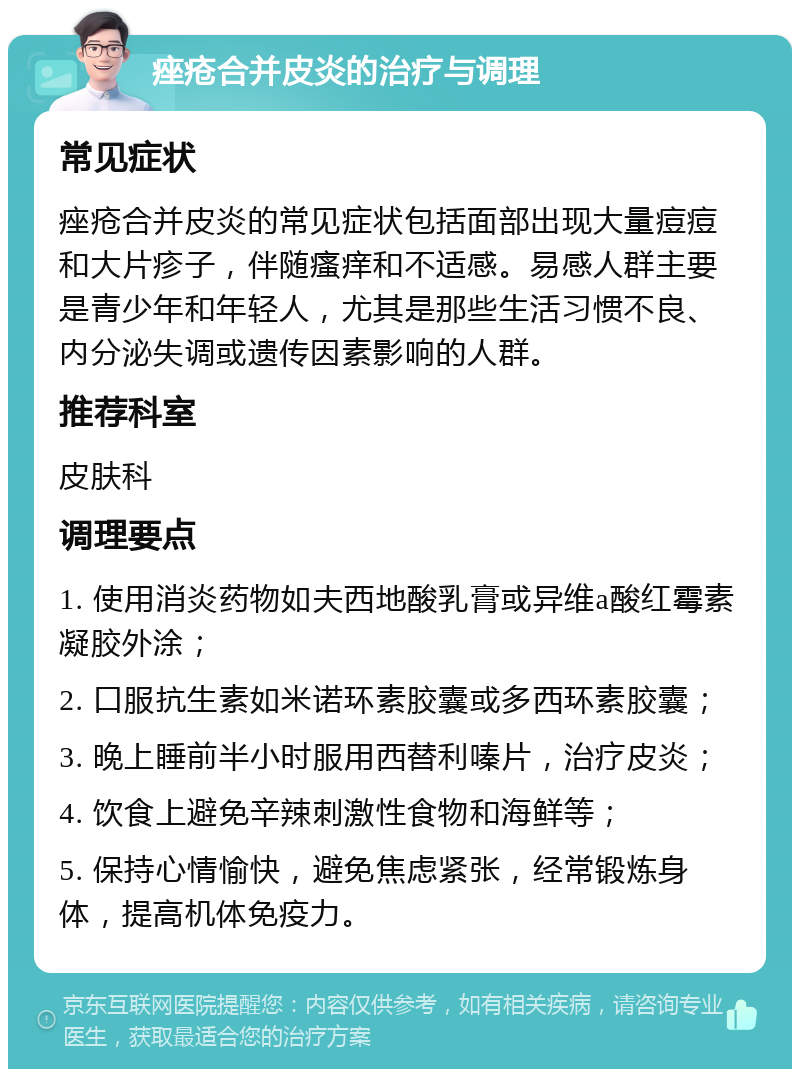 痤疮合并皮炎的治疗与调理 常见症状 痤疮合并皮炎的常见症状包括面部出现大量痘痘和大片疹子，伴随瘙痒和不适感。易感人群主要是青少年和年轻人，尤其是那些生活习惯不良、内分泌失调或遗传因素影响的人群。 推荐科室 皮肤科 调理要点 1. 使用消炎药物如夫西地酸乳膏或异维a酸红霉素凝胶外涂； 2. 口服抗生素如米诺环素胶囊或多西环素胶囊； 3. 晚上睡前半小时服用西替利嗪片，治疗皮炎； 4. 饮食上避免辛辣刺激性食物和海鲜等； 5. 保持心情愉快，避免焦虑紧张，经常锻炼身体，提高机体免疫力。