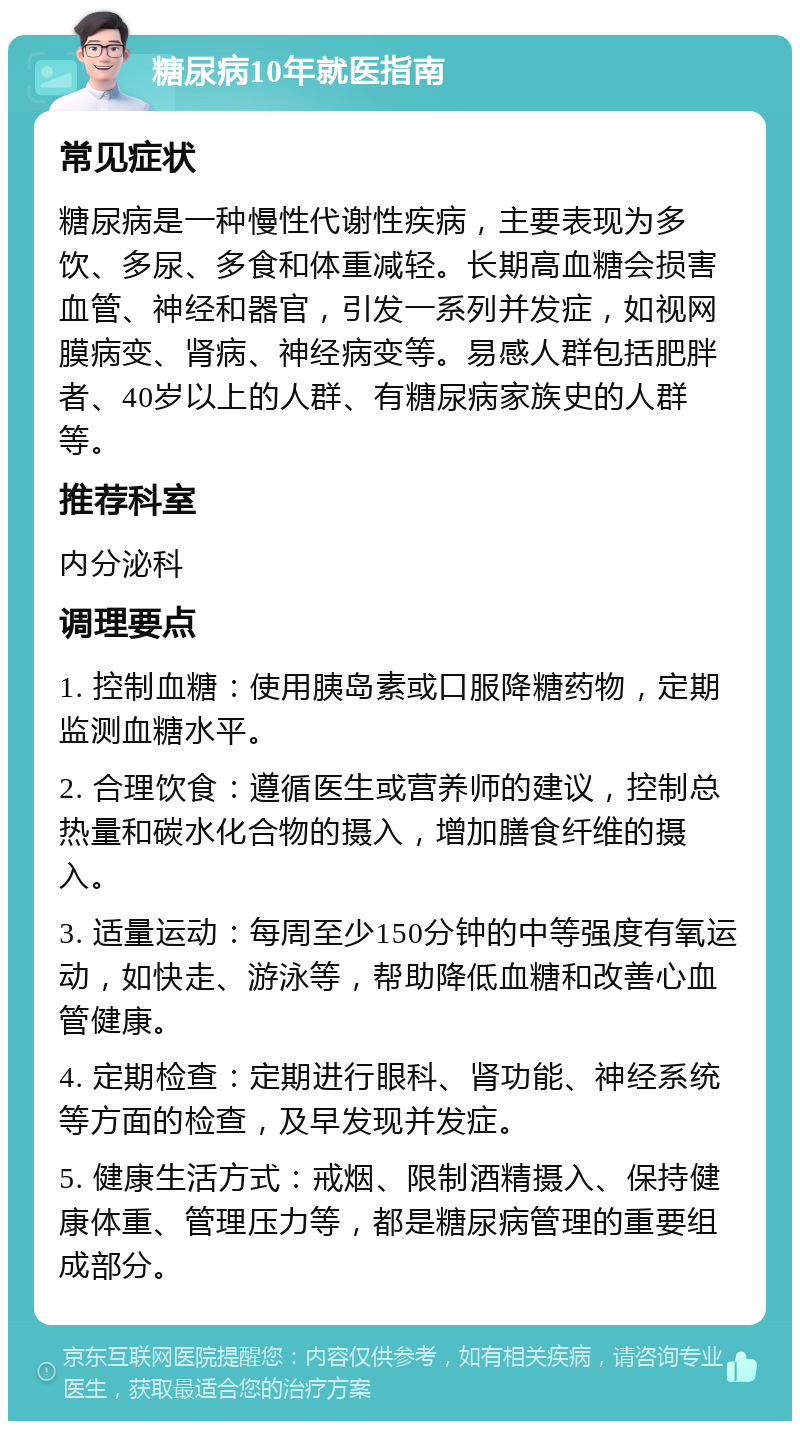 糖尿病10年就医指南 常见症状 糖尿病是一种慢性代谢性疾病，主要表现为多饮、多尿、多食和体重减轻。长期高血糖会损害血管、神经和器官，引发一系列并发症，如视网膜病变、肾病、神经病变等。易感人群包括肥胖者、40岁以上的人群、有糖尿病家族史的人群等。 推荐科室 内分泌科 调理要点 1. 控制血糖：使用胰岛素或口服降糖药物，定期监测血糖水平。 2. 合理饮食：遵循医生或营养师的建议，控制总热量和碳水化合物的摄入，增加膳食纤维的摄入。 3. 适量运动：每周至少150分钟的中等强度有氧运动，如快走、游泳等，帮助降低血糖和改善心血管健康。 4. 定期检查：定期进行眼科、肾功能、神经系统等方面的检查，及早发现并发症。 5. 健康生活方式：戒烟、限制酒精摄入、保持健康体重、管理压力等，都是糖尿病管理的重要组成部分。