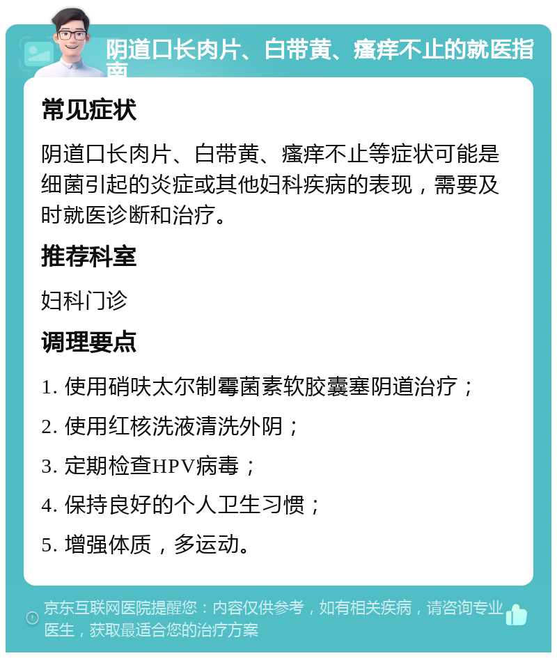 阴道口长肉片、白带黄、瘙痒不止的就医指南 常见症状 阴道口长肉片、白带黄、瘙痒不止等症状可能是细菌引起的炎症或其他妇科疾病的表现，需要及时就医诊断和治疗。 推荐科室 妇科门诊 调理要点 1. 使用硝呋太尔制霉菌素软胶囊塞阴道治疗； 2. 使用红核洗液清洗外阴； 3. 定期检查HPV病毒； 4. 保持良好的个人卫生习惯； 5. 增强体质，多运动。