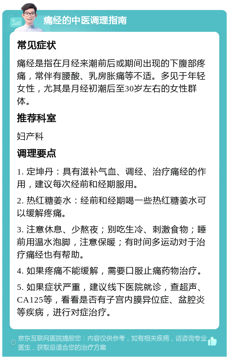 痛经的中医调理指南 常见症状 痛经是指在月经来潮前后或期间出现的下腹部疼痛，常伴有腰酸、乳房胀痛等不适。多见于年轻女性，尤其是月经初潮后至30岁左右的女性群体。 推荐科室 妇产科 调理要点 1. 定坤丹：具有滋补气血、调经、治疗痛经的作用，建议每次经前和经期服用。 2. 热红糖姜水：经前和经期喝一些热红糖姜水可以缓解疼痛。 3. 注意休息、少熬夜；别吃生冷、刺激食物；睡前用温水泡脚，注意保暖；有时间多运动对于治疗痛经也有帮助。 4. 如果疼痛不能缓解，需要口服止痛药物治疗。 5. 如果症状严重，建议线下医院就诊，查超声、CA125等，看看是否有子宫内膜异位症、盆腔炎等疾病，进行对症治疗。