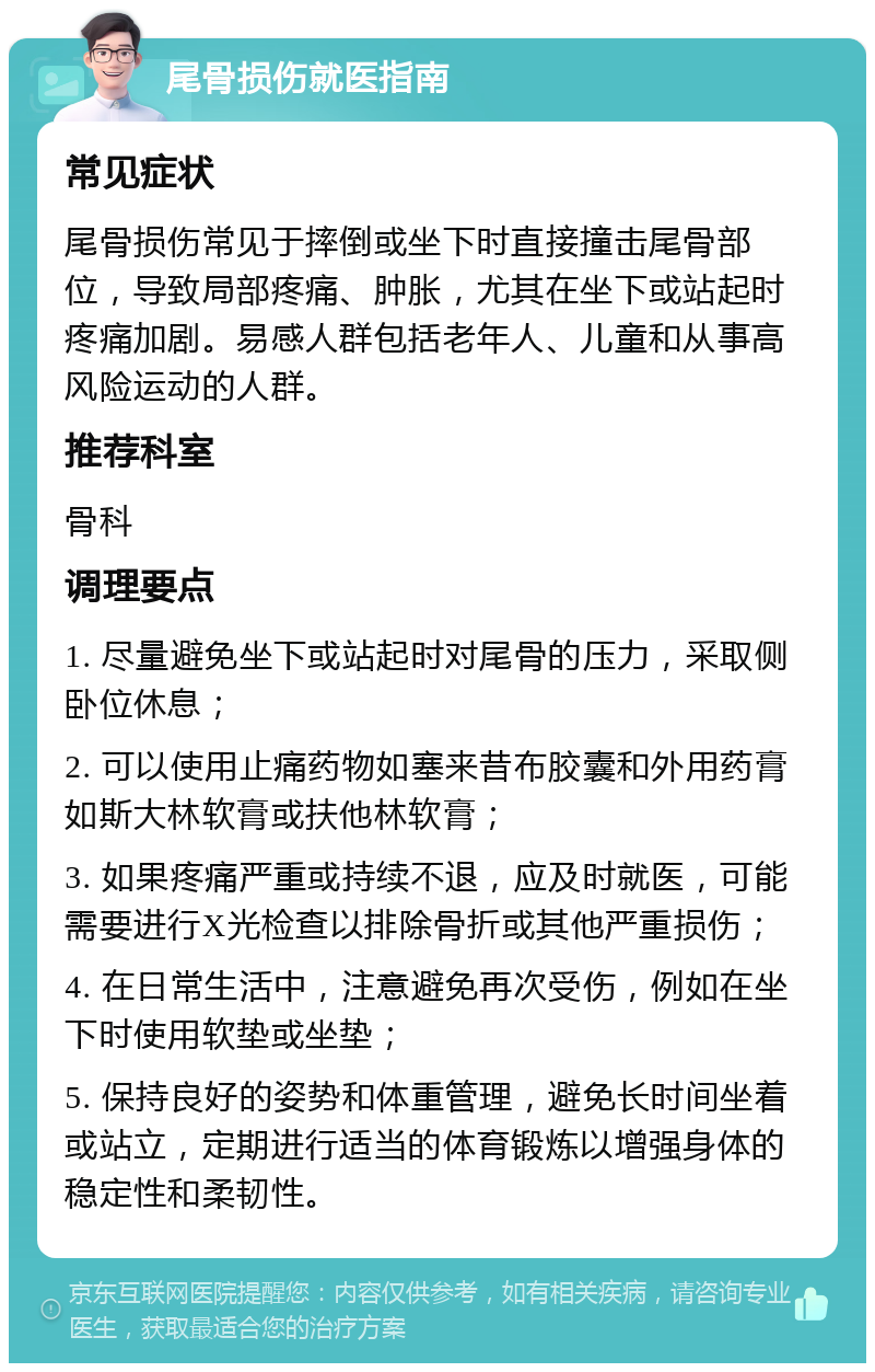 尾骨损伤就医指南 常见症状 尾骨损伤常见于摔倒或坐下时直接撞击尾骨部位，导致局部疼痛、肿胀，尤其在坐下或站起时疼痛加剧。易感人群包括老年人、儿童和从事高风险运动的人群。 推荐科室 骨科 调理要点 1. 尽量避免坐下或站起时对尾骨的压力，采取侧卧位休息； 2. 可以使用止痛药物如塞来昔布胶囊和外用药膏如斯大林软膏或扶他林软膏； 3. 如果疼痛严重或持续不退，应及时就医，可能需要进行X光检查以排除骨折或其他严重损伤； 4. 在日常生活中，注意避免再次受伤，例如在坐下时使用软垫或坐垫； 5. 保持良好的姿势和体重管理，避免长时间坐着或站立，定期进行适当的体育锻炼以增强身体的稳定性和柔韧性。