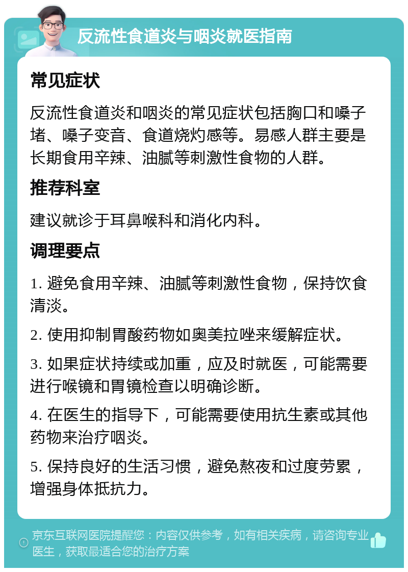 反流性食道炎与咽炎就医指南 常见症状 反流性食道炎和咽炎的常见症状包括胸口和嗓子堵、嗓子变音、食道烧灼感等。易感人群主要是长期食用辛辣、油腻等刺激性食物的人群。 推荐科室 建议就诊于耳鼻喉科和消化内科。 调理要点 1. 避免食用辛辣、油腻等刺激性食物，保持饮食清淡。 2. 使用抑制胃酸药物如奥美拉唑来缓解症状。 3. 如果症状持续或加重，应及时就医，可能需要进行喉镜和胃镜检查以明确诊断。 4. 在医生的指导下，可能需要使用抗生素或其他药物来治疗咽炎。 5. 保持良好的生活习惯，避免熬夜和过度劳累，增强身体抵抗力。