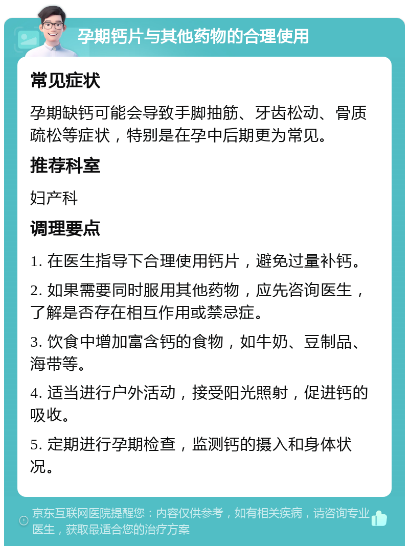 孕期钙片与其他药物的合理使用 常见症状 孕期缺钙可能会导致手脚抽筋、牙齿松动、骨质疏松等症状，特别是在孕中后期更为常见。 推荐科室 妇产科 调理要点 1. 在医生指导下合理使用钙片，避免过量补钙。 2. 如果需要同时服用其他药物，应先咨询医生，了解是否存在相互作用或禁忌症。 3. 饮食中增加富含钙的食物，如牛奶、豆制品、海带等。 4. 适当进行户外活动，接受阳光照射，促进钙的吸收。 5. 定期进行孕期检查，监测钙的摄入和身体状况。