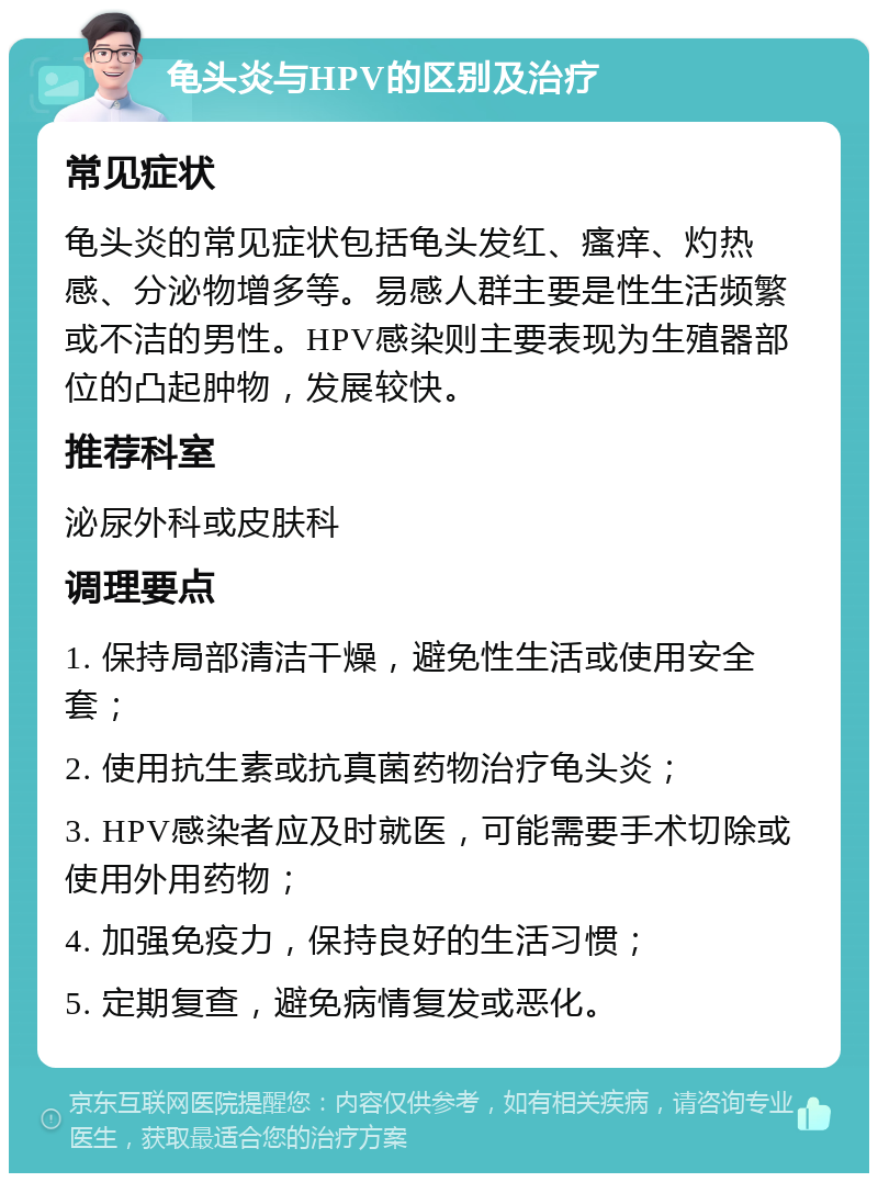 龟头炎与HPV的区别及治疗 常见症状 龟头炎的常见症状包括龟头发红、瘙痒、灼热感、分泌物增多等。易感人群主要是性生活频繁或不洁的男性。HPV感染则主要表现为生殖器部位的凸起肿物，发展较快。 推荐科室 泌尿外科或皮肤科 调理要点 1. 保持局部清洁干燥，避免性生活或使用安全套； 2. 使用抗生素或抗真菌药物治疗龟头炎； 3. HPV感染者应及时就医，可能需要手术切除或使用外用药物； 4. 加强免疫力，保持良好的生活习惯； 5. 定期复查，避免病情复发或恶化。