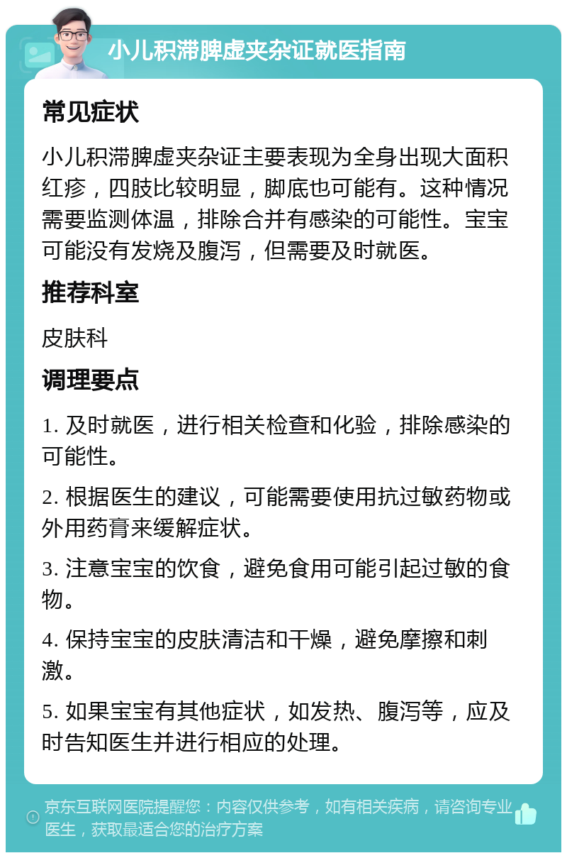 小儿积滞脾虚夹杂证就医指南 常见症状 小儿积滞脾虚夹杂证主要表现为全身出现大面积红疹，四肢比较明显，脚底也可能有。这种情况需要监测体温，排除合并有感染的可能性。宝宝可能没有发烧及腹泻，但需要及时就医。 推荐科室 皮肤科 调理要点 1. 及时就医，进行相关检查和化验，排除感染的可能性。 2. 根据医生的建议，可能需要使用抗过敏药物或外用药膏来缓解症状。 3. 注意宝宝的饮食，避免食用可能引起过敏的食物。 4. 保持宝宝的皮肤清洁和干燥，避免摩擦和刺激。 5. 如果宝宝有其他症状，如发热、腹泻等，应及时告知医生并进行相应的处理。