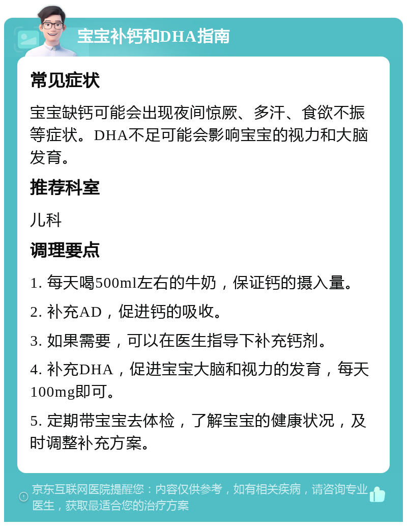 宝宝补钙和DHA指南 常见症状 宝宝缺钙可能会出现夜间惊厥、多汗、食欲不振等症状。DHA不足可能会影响宝宝的视力和大脑发育。 推荐科室 儿科 调理要点 1. 每天喝500ml左右的牛奶，保证钙的摄入量。 2. 补充AD，促进钙的吸收。 3. 如果需要，可以在医生指导下补充钙剂。 4. 补充DHA，促进宝宝大脑和视力的发育，每天100mg即可。 5. 定期带宝宝去体检，了解宝宝的健康状况，及时调整补充方案。