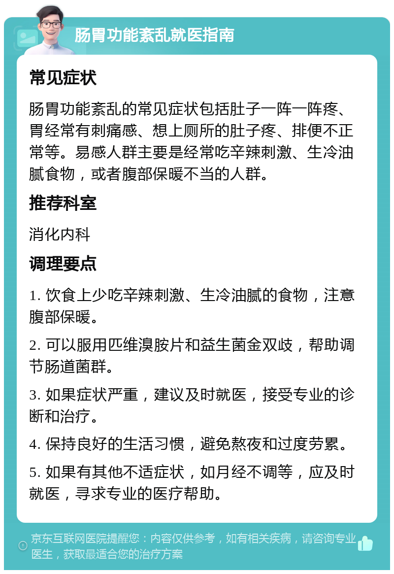 肠胃功能紊乱就医指南 常见症状 肠胃功能紊乱的常见症状包括肚子一阵一阵疼、胃经常有刺痛感、想上厕所的肚子疼、排便不正常等。易感人群主要是经常吃辛辣刺激、生冷油腻食物，或者腹部保暖不当的人群。 推荐科室 消化内科 调理要点 1. 饮食上少吃辛辣刺激、生冷油腻的食物，注意腹部保暖。 2. 可以服用匹维溴胺片和益生菌金双歧，帮助调节肠道菌群。 3. 如果症状严重，建议及时就医，接受专业的诊断和治疗。 4. 保持良好的生活习惯，避免熬夜和过度劳累。 5. 如果有其他不适症状，如月经不调等，应及时就医，寻求专业的医疗帮助。