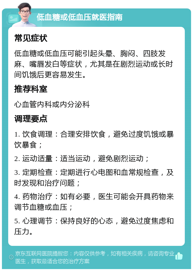 低血糖或低血压就医指南 常见症状 低血糖或低血压可能引起头晕、胸闷、四肢发麻、嘴唇发白等症状，尤其是在剧烈运动或长时间饥饿后更容易发生。 推荐科室 心血管内科或内分泌科 调理要点 1. 饮食调理：合理安排饮食，避免过度饥饿或暴饮暴食； 2. 运动适量：适当运动，避免剧烈运动； 3. 定期检查：定期进行心电图和血常规检查，及时发现和治疗问题； 4. 药物治疗：如有必要，医生可能会开具药物来调节血糖或血压； 5. 心理调节：保持良好的心态，避免过度焦虑和压力。