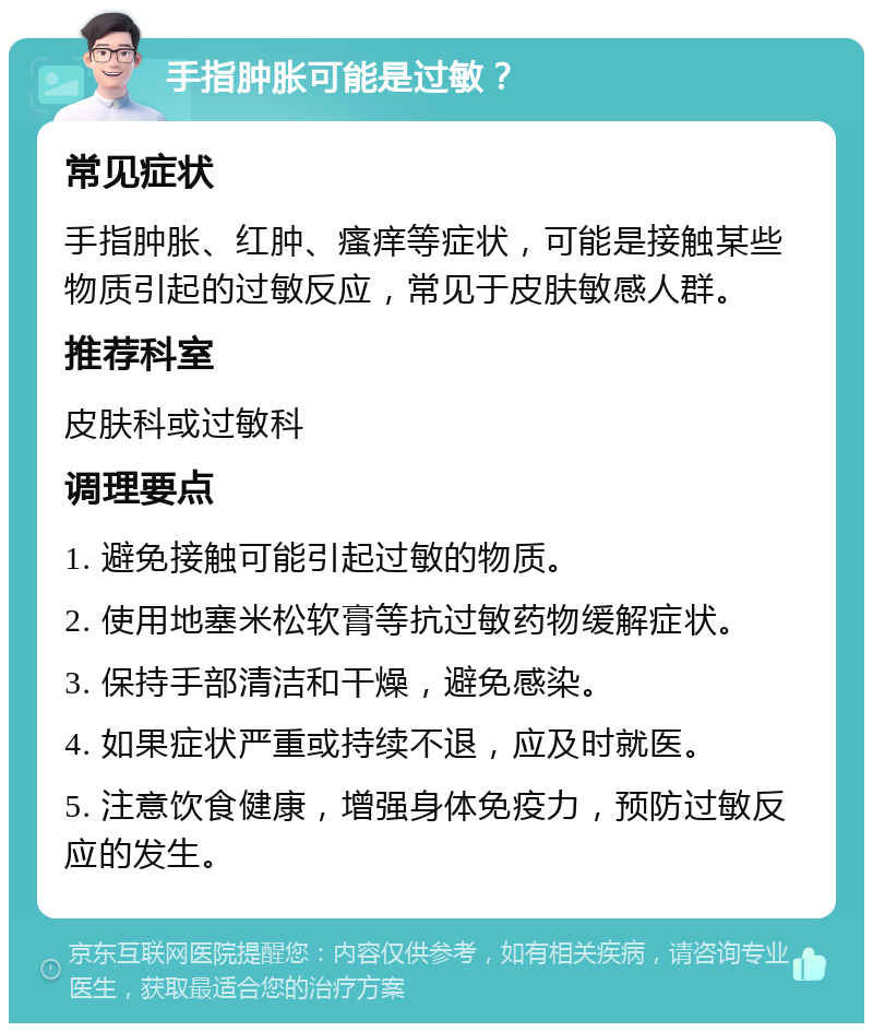 手指肿胀可能是过敏？ 常见症状 手指肿胀、红肿、瘙痒等症状，可能是接触某些物质引起的过敏反应，常见于皮肤敏感人群。 推荐科室 皮肤科或过敏科 调理要点 1. 避免接触可能引起过敏的物质。 2. 使用地塞米松软膏等抗过敏药物缓解症状。 3. 保持手部清洁和干燥，避免感染。 4. 如果症状严重或持续不退，应及时就医。 5. 注意饮食健康，增强身体免疫力，预防过敏反应的发生。