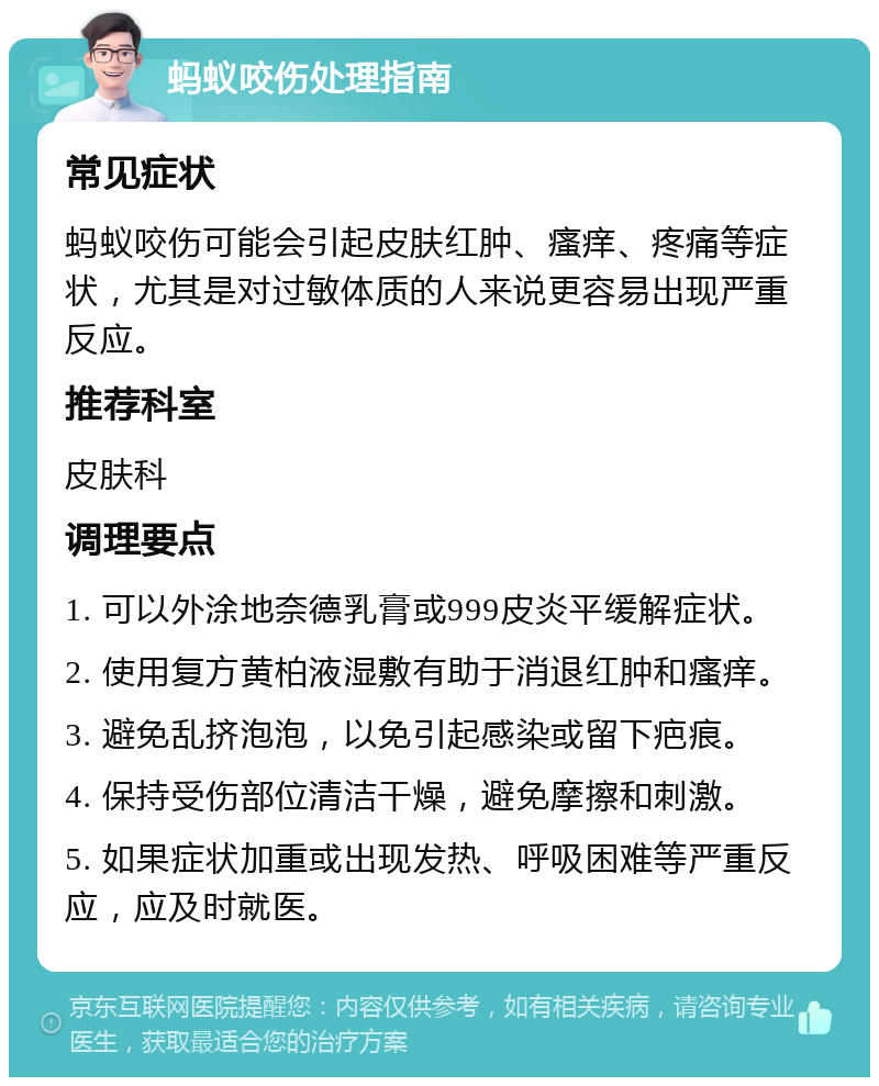 蚂蚁咬伤处理指南 常见症状 蚂蚁咬伤可能会引起皮肤红肿、瘙痒、疼痛等症状，尤其是对过敏体质的人来说更容易出现严重反应。 推荐科室 皮肤科 调理要点 1. 可以外涂地奈德乳膏或999皮炎平缓解症状。 2. 使用复方黄柏液湿敷有助于消退红肿和瘙痒。 3. 避免乱挤泡泡，以免引起感染或留下疤痕。 4. 保持受伤部位清洁干燥，避免摩擦和刺激。 5. 如果症状加重或出现发热、呼吸困难等严重反应，应及时就医。