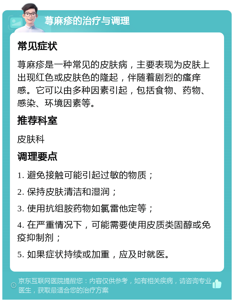 荨麻疹的治疗与调理 常见症状 荨麻疹是一种常见的皮肤病，主要表现为皮肤上出现红色或皮肤色的隆起，伴随着剧烈的瘙痒感。它可以由多种因素引起，包括食物、药物、感染、环境因素等。 推荐科室 皮肤科 调理要点 1. 避免接触可能引起过敏的物质； 2. 保持皮肤清洁和湿润； 3. 使用抗组胺药物如氯雷他定等； 4. 在严重情况下，可能需要使用皮质类固醇或免疫抑制剂； 5. 如果症状持续或加重，应及时就医。