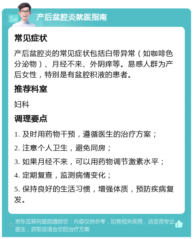 产后盆腔炎就医指南 常见症状 产后盆腔炎的常见症状包括白带异常（如咖啡色分泌物）、月经不来、外阴痒等。易感人群为产后女性，特别是有盆腔积液的患者。 推荐科室 妇科 调理要点 1. 及时用药物干预，遵循医生的治疗方案； 2. 注意个人卫生，避免同房； 3. 如果月经不来，可以用药物调节激素水平； 4. 定期复查，监测病情变化； 5. 保持良好的生活习惯，增强体质，预防疾病复发。