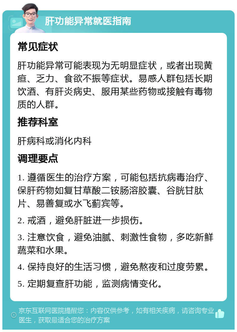 肝功能异常就医指南 常见症状 肝功能异常可能表现为无明显症状，或者出现黄疸、乏力、食欲不振等症状。易感人群包括长期饮酒、有肝炎病史、服用某些药物或接触有毒物质的人群。 推荐科室 肝病科或消化内科 调理要点 1. 遵循医生的治疗方案，可能包括抗病毒治疗、保肝药物如复甘草酸二铵肠溶胶囊、谷胱甘肽片、易善复或水飞蓟宾等。 2. 戒酒，避免肝脏进一步损伤。 3. 注意饮食，避免油腻、刺激性食物，多吃新鲜蔬菜和水果。 4. 保持良好的生活习惯，避免熬夜和过度劳累。 5. 定期复查肝功能，监测病情变化。