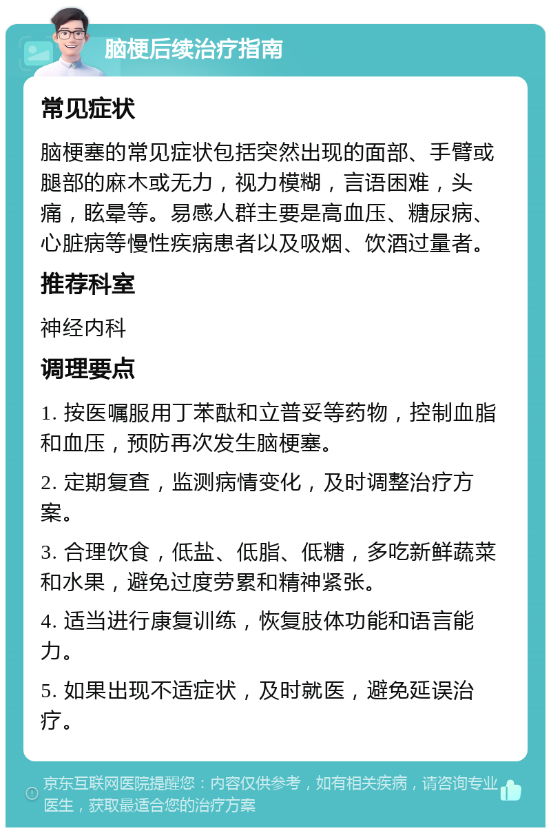 脑梗后续治疗指南 常见症状 脑梗塞的常见症状包括突然出现的面部、手臂或腿部的麻木或无力，视力模糊，言语困难，头痛，眩晕等。易感人群主要是高血压、糖尿病、心脏病等慢性疾病患者以及吸烟、饮酒过量者。 推荐科室 神经内科 调理要点 1. 按医嘱服用丁苯酞和立普妥等药物，控制血脂和血压，预防再次发生脑梗塞。 2. 定期复查，监测病情变化，及时调整治疗方案。 3. 合理饮食，低盐、低脂、低糖，多吃新鲜蔬菜和水果，避免过度劳累和精神紧张。 4. 适当进行康复训练，恢复肢体功能和语言能力。 5. 如果出现不适症状，及时就医，避免延误治疗。