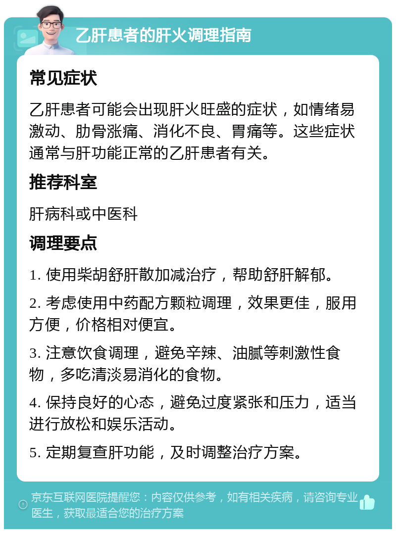 乙肝患者的肝火调理指南 常见症状 乙肝患者可能会出现肝火旺盛的症状，如情绪易激动、肋骨涨痛、消化不良、胃痛等。这些症状通常与肝功能正常的乙肝患者有关。 推荐科室 肝病科或中医科 调理要点 1. 使用柴胡舒肝散加减治疗，帮助舒肝解郁。 2. 考虑使用中药配方颗粒调理，效果更佳，服用方便，价格相对便宜。 3. 注意饮食调理，避免辛辣、油腻等刺激性食物，多吃清淡易消化的食物。 4. 保持良好的心态，避免过度紧张和压力，适当进行放松和娱乐活动。 5. 定期复查肝功能，及时调整治疗方案。