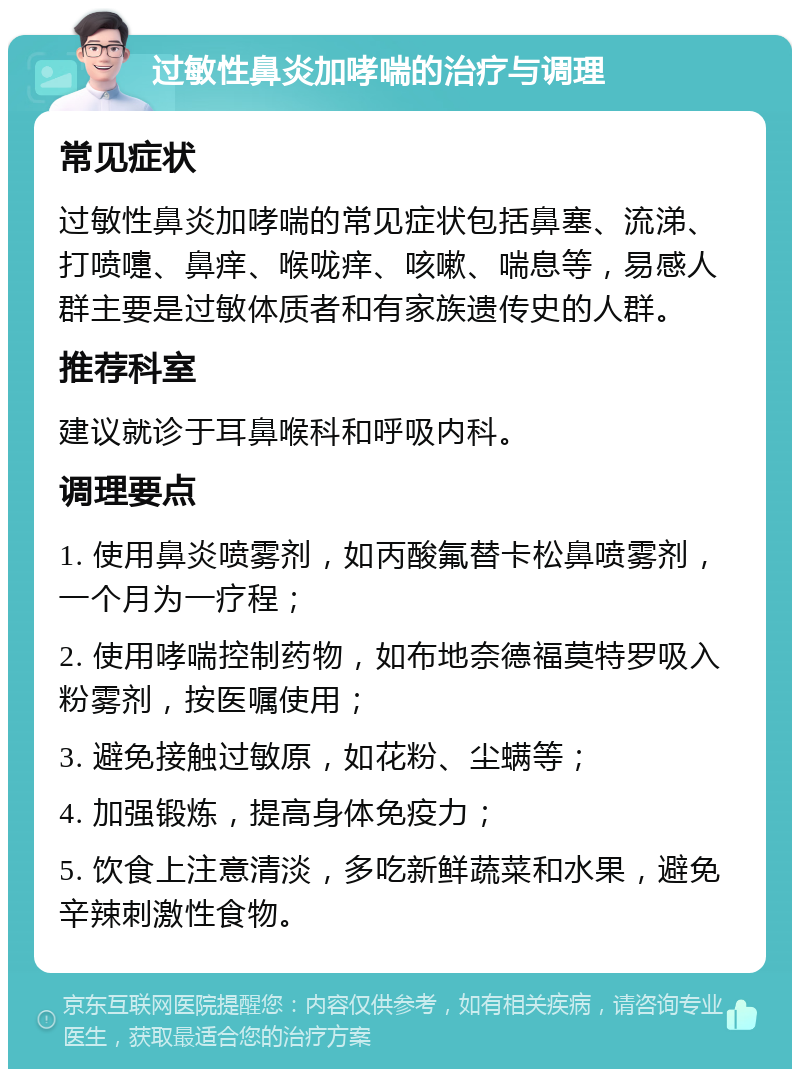 过敏性鼻炎加哮喘的治疗与调理 常见症状 过敏性鼻炎加哮喘的常见症状包括鼻塞、流涕、打喷嚏、鼻痒、喉咙痒、咳嗽、喘息等，易感人群主要是过敏体质者和有家族遗传史的人群。 推荐科室 建议就诊于耳鼻喉科和呼吸内科。 调理要点 1. 使用鼻炎喷雾剂，如丙酸氟替卡松鼻喷雾剂，一个月为一疗程； 2. 使用哮喘控制药物，如布地奈德福莫特罗吸入粉雾剂，按医嘱使用； 3. 避免接触过敏原，如花粉、尘螨等； 4. 加强锻炼，提高身体免疫力； 5. 饮食上注意清淡，多吃新鲜蔬菜和水果，避免辛辣刺激性食物。