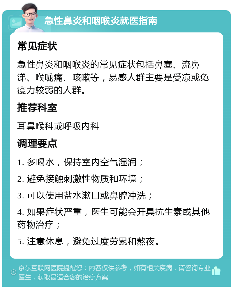 急性鼻炎和咽喉炎就医指南 常见症状 急性鼻炎和咽喉炎的常见症状包括鼻塞、流鼻涕、喉咙痛、咳嗽等，易感人群主要是受凉或免疫力较弱的人群。 推荐科室 耳鼻喉科或呼吸内科 调理要点 1. 多喝水，保持室内空气湿润； 2. 避免接触刺激性物质和环境； 3. 可以使用盐水漱口或鼻腔冲洗； 4. 如果症状严重，医生可能会开具抗生素或其他药物治疗； 5. 注意休息，避免过度劳累和熬夜。